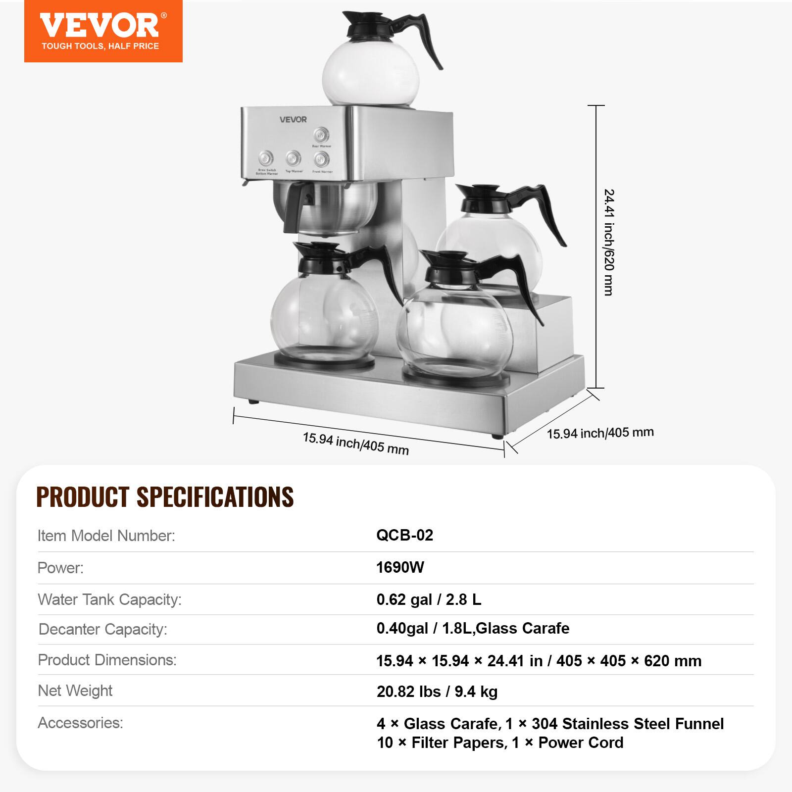 VEVOR TOUGH TOOLS, HALF PRICE

VEVOR

24.41 inch/620 mm
15.94 inch/405 mm
15.94 inch/405 mm

PRODUCT SPECIFICATIONS

Item Model Number: QCB-02
Power: 1690W
Water Tank Capacity: 0.62 gal / 2.8 L
Decanter Capacity: 0.40 gal / 1.8 L, Glass Carafe
Product Dimensions: 15.94 X 15.94 X 24.41 in / 405 X 405 X 620 mm
Net Weight: 20.82 lbs / 9.4 kg
Accessories: 4 X Glass Carafe, 1 X 304 Stainless Steel Funnel, 10 X Filter Papers, 1 X Power Cord