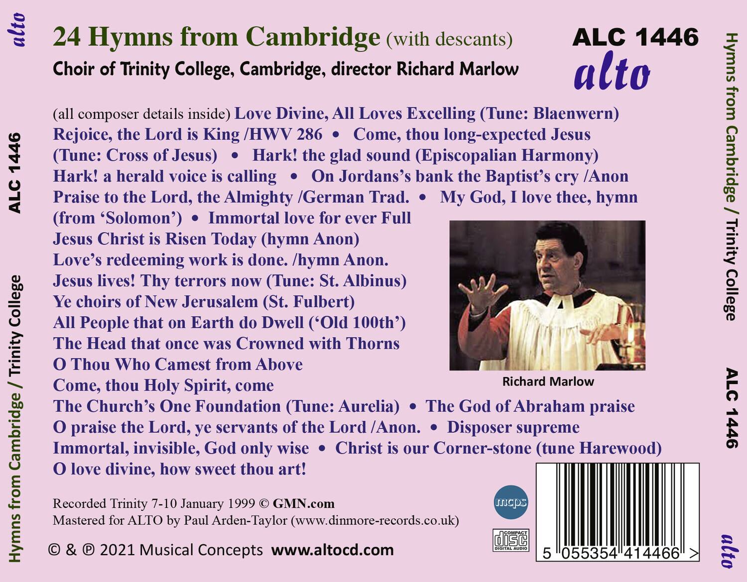 **24 Hymns from Cambridge (with descants)**  
**Choir of Trinity College, Cambridge, director Richard Marlow**  
**ALC 1446**  
**alto**  

(all composer details inside)  
- Love Divine, All Loves Excelling (Tune: Blaenwern) from Rejoice, the Lord is King /HWV 286  
- Come, thou long-expected Jesus (Tune: Cross of Jesus)  
- Hark! the glad sound (Episcopalian Harmony)  
- Hark! a herald voice is calling /Anon  
- On Jordans’s bank the Baptist’s cry /Anon  
- Praise to the Lord, the Almighty /German Trad.  
- My God, I love thee, hymn (from ‘Solomon’)  
- Immortal love for ever Full  
- Jesus Christ is Risen Today (hymn Anon)  
- Love’s redeeming work is done. /hymn Anon.  
- Jesus lives! Thy terrors now (Tune: St. Albinus)  
- Ye choirs of New Jerusalem (St. Fulbert)  
- All People that on Earth do Dwell