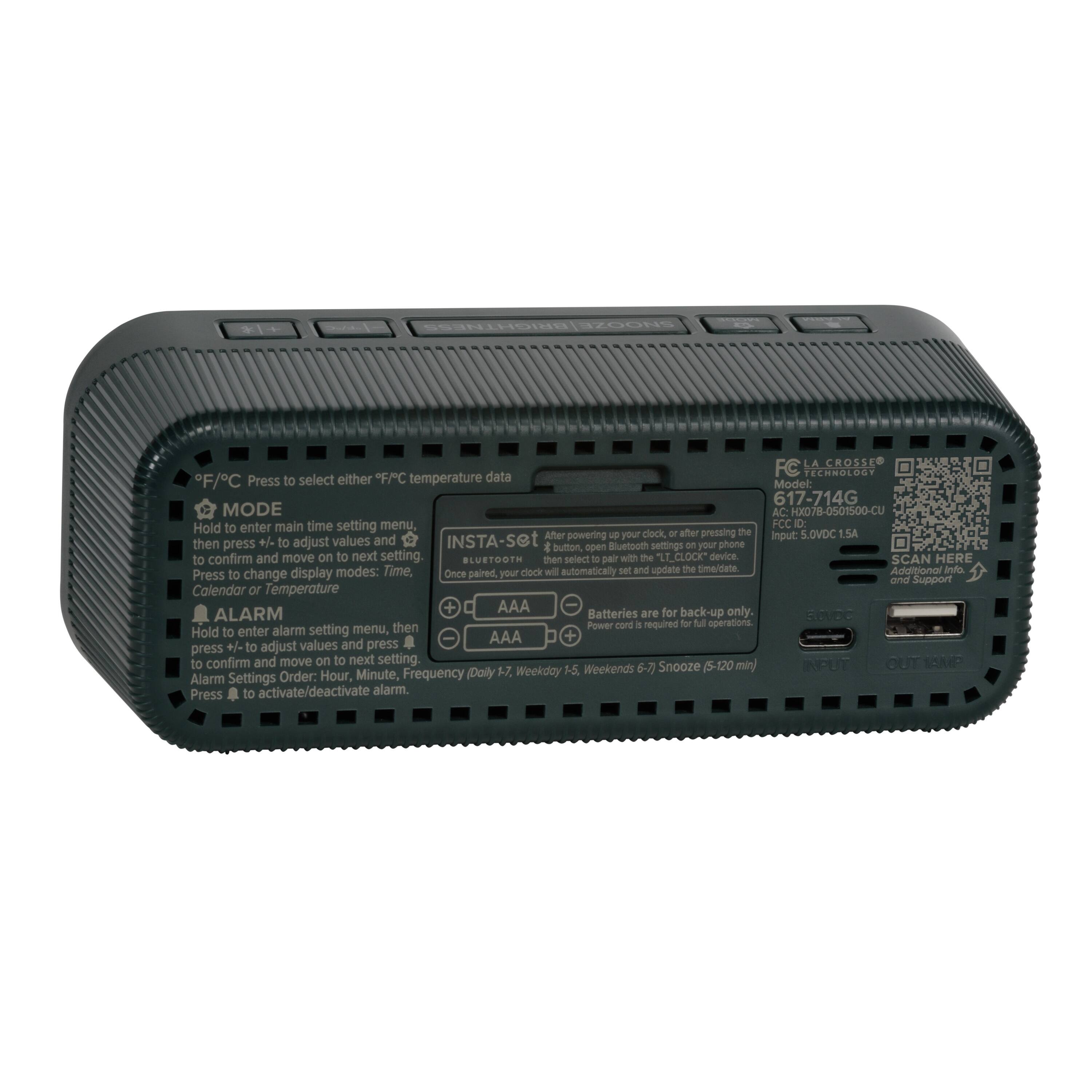 STI LA CROSSE data FC CHNBLOST F/C  
Press to select either FFC temperature  
Mode: 617-714G  
MODE AC: HX078-0501500-CU  
Hold to enter main time setting menu, FCC ID  
After powering up your clock, after pressing the Input: S.OVDC E.5A then press +/ to adjust values and INSTA-Set your phone d button, open Bluetooth settings on to confirm and move on to next setting BLUSTOOTH then select to pair with the "LT_CLOCK" device SCAN HERE display modes: Time. Once paired, your clock will automatically set and update the time/date.  
Additional Info: Press to change display modes: Time, Calendar or Temperature  
ALARM Batteries are for back-up only. Power cord is required for full operations.  
Hold to enter alarm setting menu, then AAA + +/ to adjust values and press to confirm and move on to next setting.  
INPUT OUT SSND 5-7. Weekday 5-5 Weekends 6-7) Snooze (5-120 min) Alarm Settings Order: Hour, Minute, Frequency Daily Press to activate