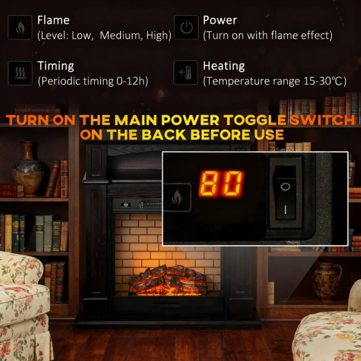 Flame (Level: Low, Medium, High)  
Power (Turn on with flame effect)  
Timing (Periodic timing 0-12h)  
Heating (Temperature range 15-30°C)  
TURN ON THE MAIN POWER TOGGLE SWITCH ON THE BACK BEFORE USE