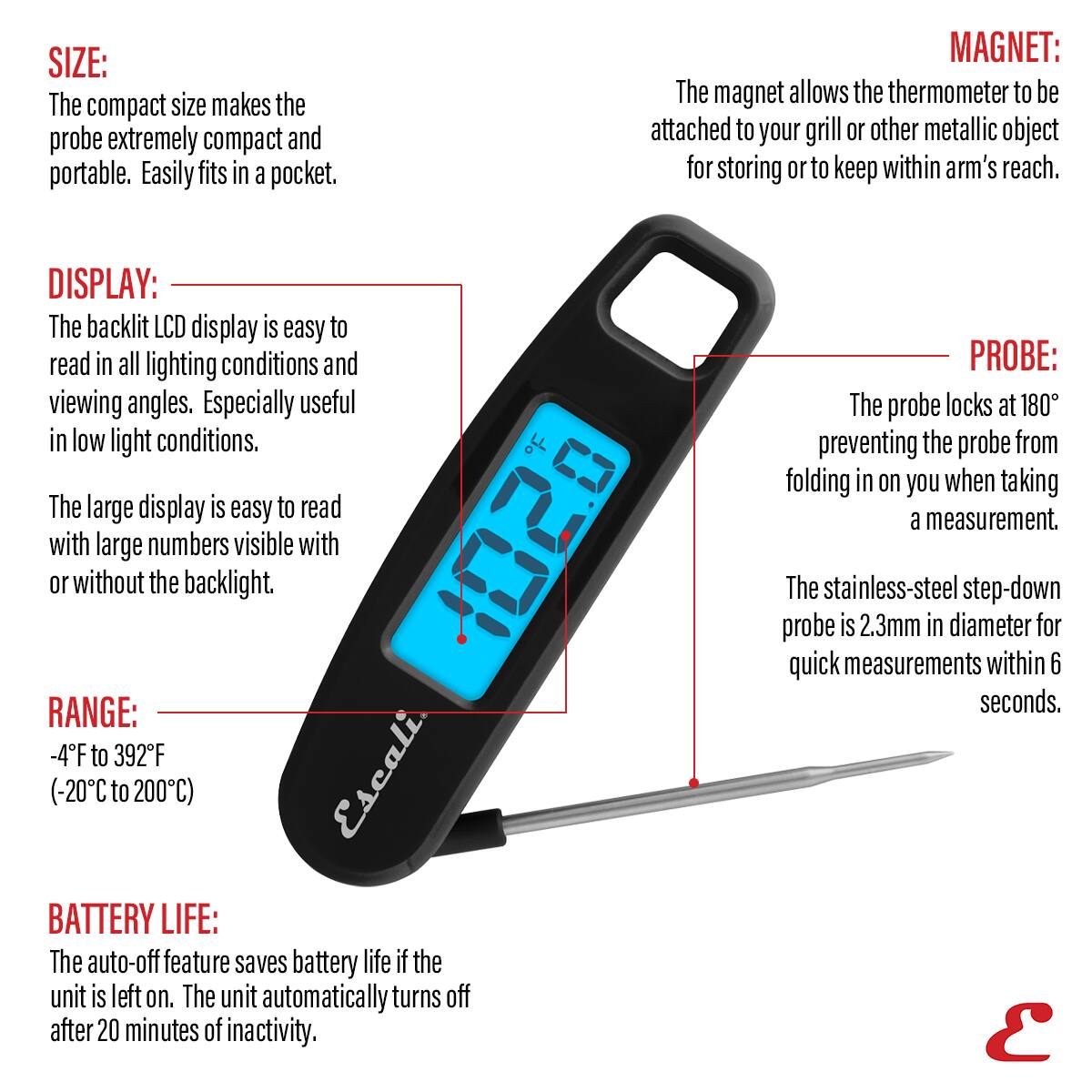 SIZE: The compact size makes the probe extremely compact and portable. Easily fits in a pocket.

MAGNET: The magnet allows the thermometer to be attached to your grill or other metallic object for storing or to keep within arm's reach.

DISPLAY: The backlit LCD display is easy to read in all lighting conditions and viewing angles. Especially useful in low light conditions. The large display is easy to read with large numbers visible with or without the backlight.

RANGE: -4F to 392F (-20C to 200C)

BATTERY LIFE: The auto-off feature saves battery life if the unit is left on. The unit automatically turns off after 20 minutes of inactivity.

PROBE: The probe locks at 180° preventing the probe from folding in on you when taking a measurement. The stainless-steel step-down probe is 2.3mm in diameter for quick measurements within 6 seconds.