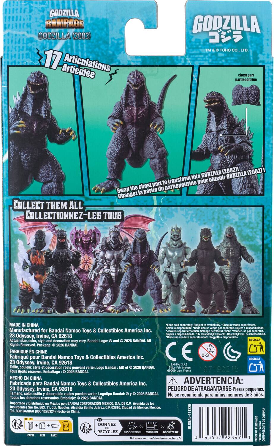 GODZILLA RAMPAGE GODZILLA (2003)  
17 Articulations Articulée  

GODZILLA TM & TOHO CO., LTD.  
chest part partiepoitrine  

COLLECT THEM ALL  
COLLECTIONNEZ-LES TOUS  

Swap the chest part to transform into GODZILLA (2002)!  
Changez la partie du partiepoitrine pour obtenir GODZILLA (2002)!  

MADE IN CHINA  
Manufactured for Bandai Namco Toys & Collectibles America Inc.  
23 Odyssey, Irvine, CA 92618  
Actual size, color, and decoration may vary.  
Bandai Logo: and © 2026 BANDAI. Rights Reserved. Package: © 2026 BANDAI.  

FABRIQUÉ EN CHINE  
Fabriqué pour Bandai Namco Toys & Collectibles America Inc.  
23 Odyssey, Irvine, CA 92618  
Taille, couleur, style réels pouvant varier.  
Logo Bandai: BANDAI. Tous droits réservés. Emballage: © 2026 B