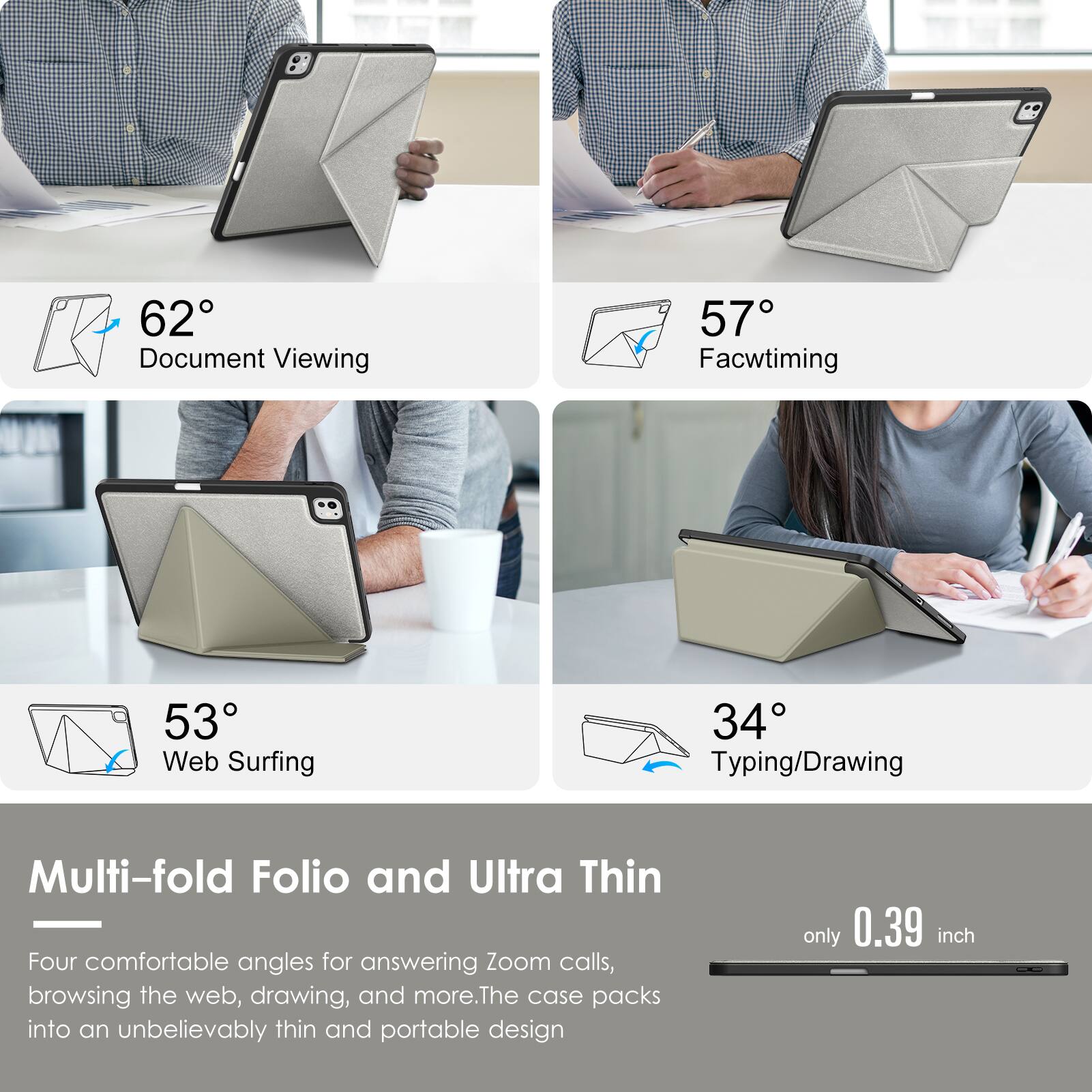 62° Document Viewing  
57° Facetiming  
53° Web Surfing  
34° Typing/Drawing  

Multi-fold Folio and Ultra Thin  

Four comfortable angles for answering Zoom calls, browsing the web, drawing, and more. The case packs into an unbelievably thin and portable design only 0.39 inch