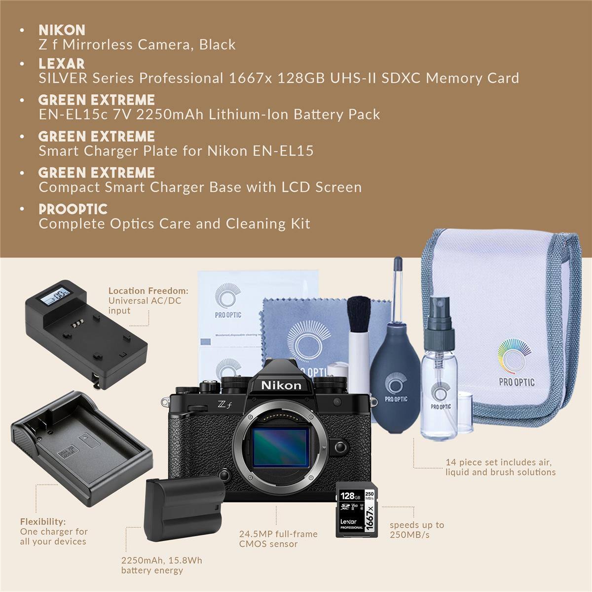 NIKON Z f Mirrorless Camera, Black  
LEXAR SILVER Series Professional 1667x 128GB UHS-II SDXC Memory Card  
GREEN EXTREME EN-EL15c 7V 2250mAh Lithium-lon Battery Pack  
GREEN EXTREME Smart Charger Plate for Nikon EN-EL15  
GREEN EXTREME Compact Smart Charger Base with LCD Screen  
PROOPTIC Complete Optics Care and Cleaning Kit  

Location Freedom: Universal AC/DC input  
Flexibility: One charger for all your devices  

24.5MP full-frame CMOS sensor  
1667x speeds up to 250MB/s  
2250mAh, 15.8Wh battery energy  

14 piece set includes air, liquid and brush solutions