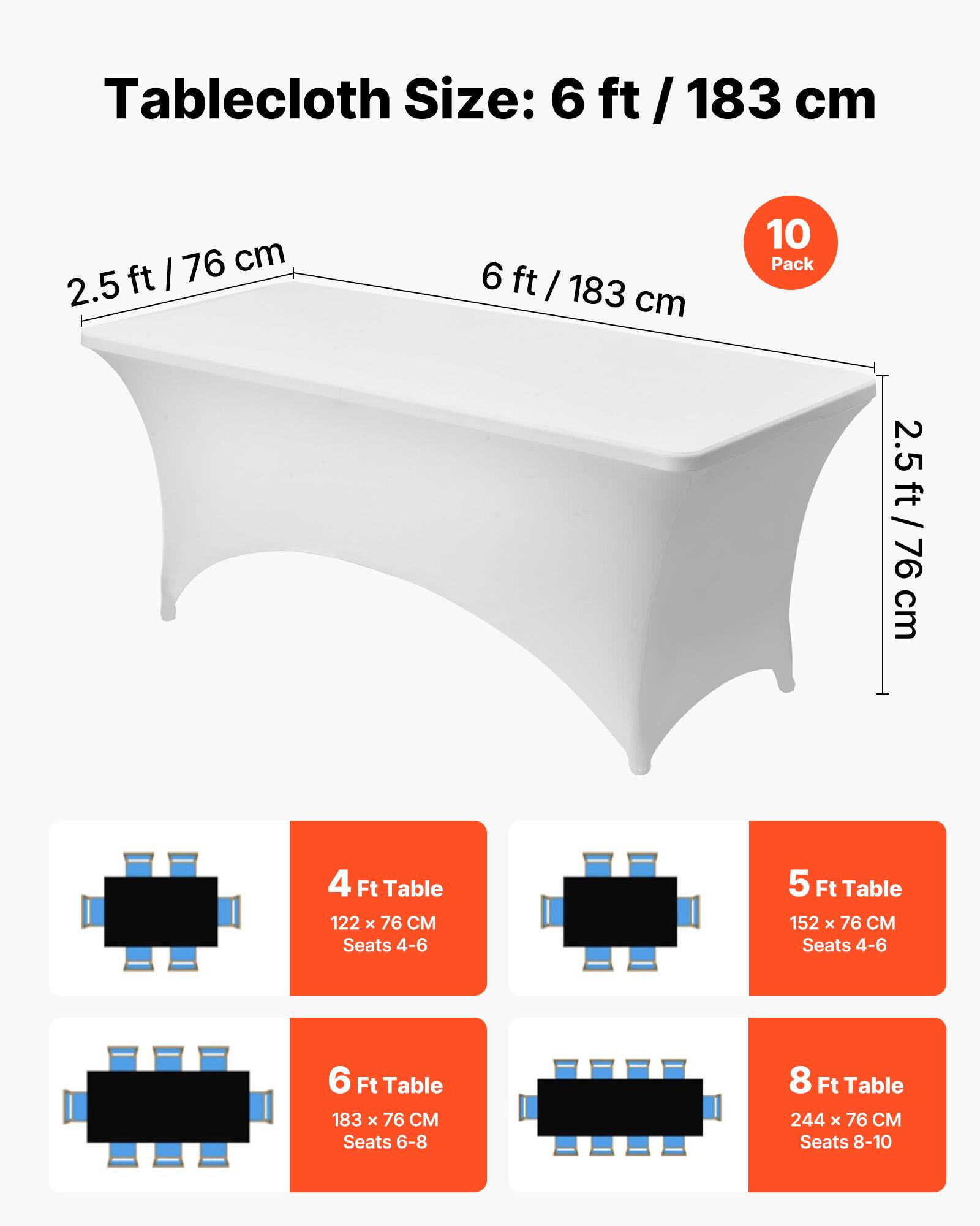 Tablecloth Size: 6 ft / 183 cm

10 Pack

2.5 ft / 76 cm

4 Ft Table
122 x 76 CM
Seats 4-6

5 Ft Table
152 x 76 CM
Seats 4-6

6 Ft Table
183 x 76 CM
Seats 6-8

8 Ft Table
244 x 76 CM
Seats 8-10