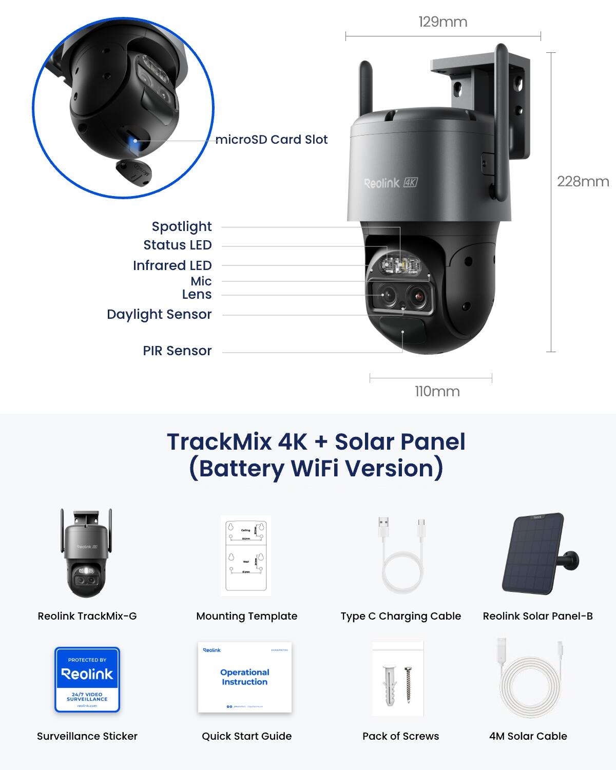 129mm  
microSD Card Slot  
CERON  
Reolink 4K  
228mm  
Spotlight  
Status LED  
Infrared LED  
Mic  
Lens  
Daylight Sensor  
PIR Sensor  
110mm  
TrackMix 4K + Solar Panel (Battery WiFi Version)  
tama  
Centink x  
0  
Reolink TrackMix-G  
Mounting Template  
Type C Charging Cable  
Reolink Solar Panel-B  
PROTECTED BY Reolink  
Operational Instruction  
24/7 VIDEO SURVEILLANCE  
()(100kcal)  
Surveillance Sticker  
Quick Start Guide  
Pack of Screws  
4M Solar Cable