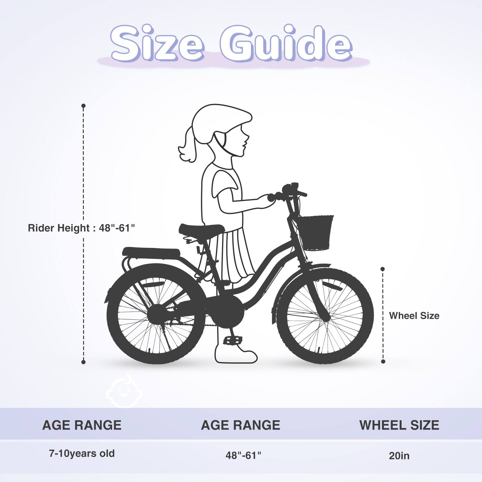 Size Guide

Rider Height: 48"-61"

Wheel Size

AGE RANGE | AGE RANGE | WHEEL SIZE
7-10 years old | 48"-61" | 20in