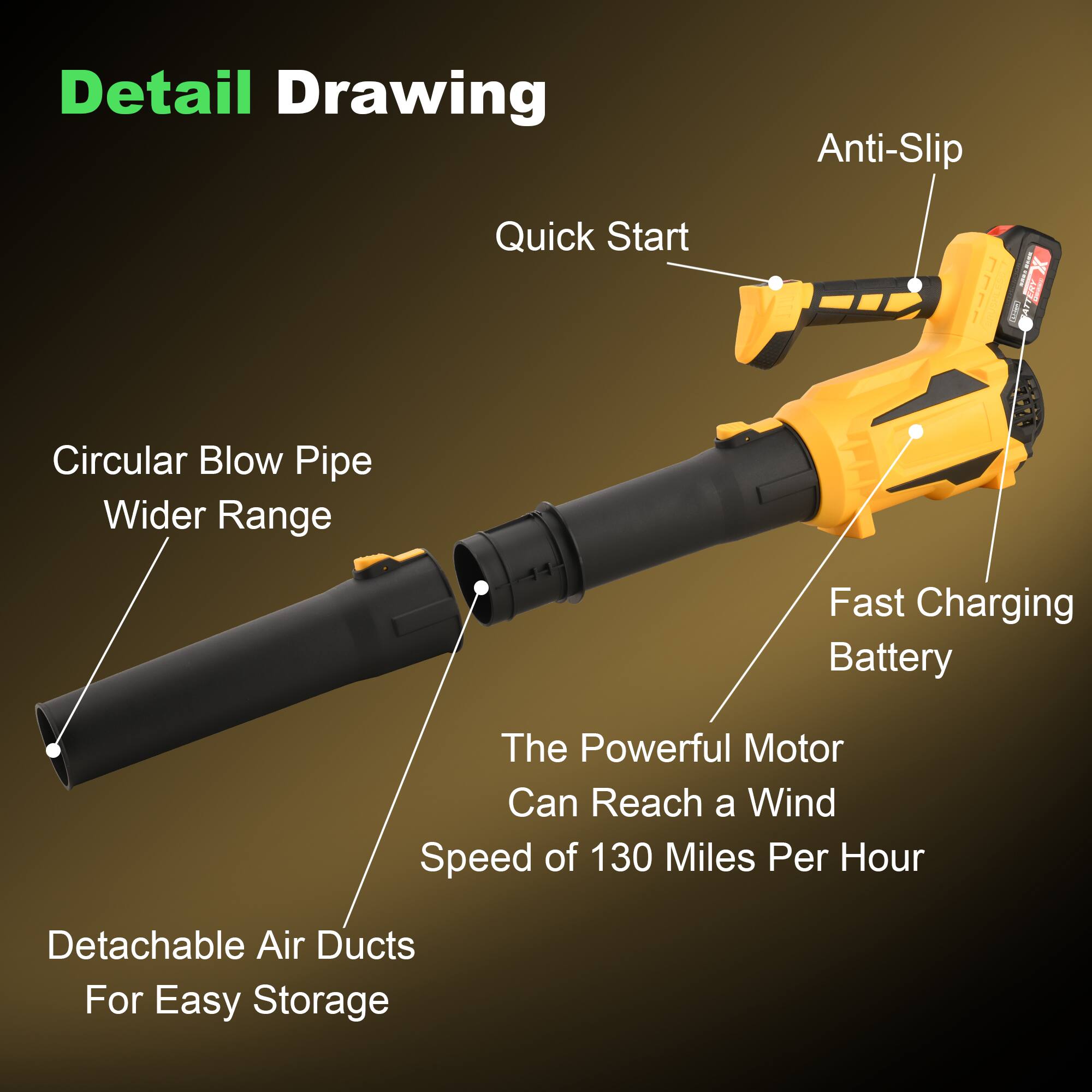 Detail Drawing

- Anti-Slip
- Quick Start
- Circular Blow Pipe
- Wider Range
- Fast Charging Battery
- The Powerful Motor Can Reach a Wind Speed of 130 Miles Per Hour
- Detachable Air Ducts For Easy Storage