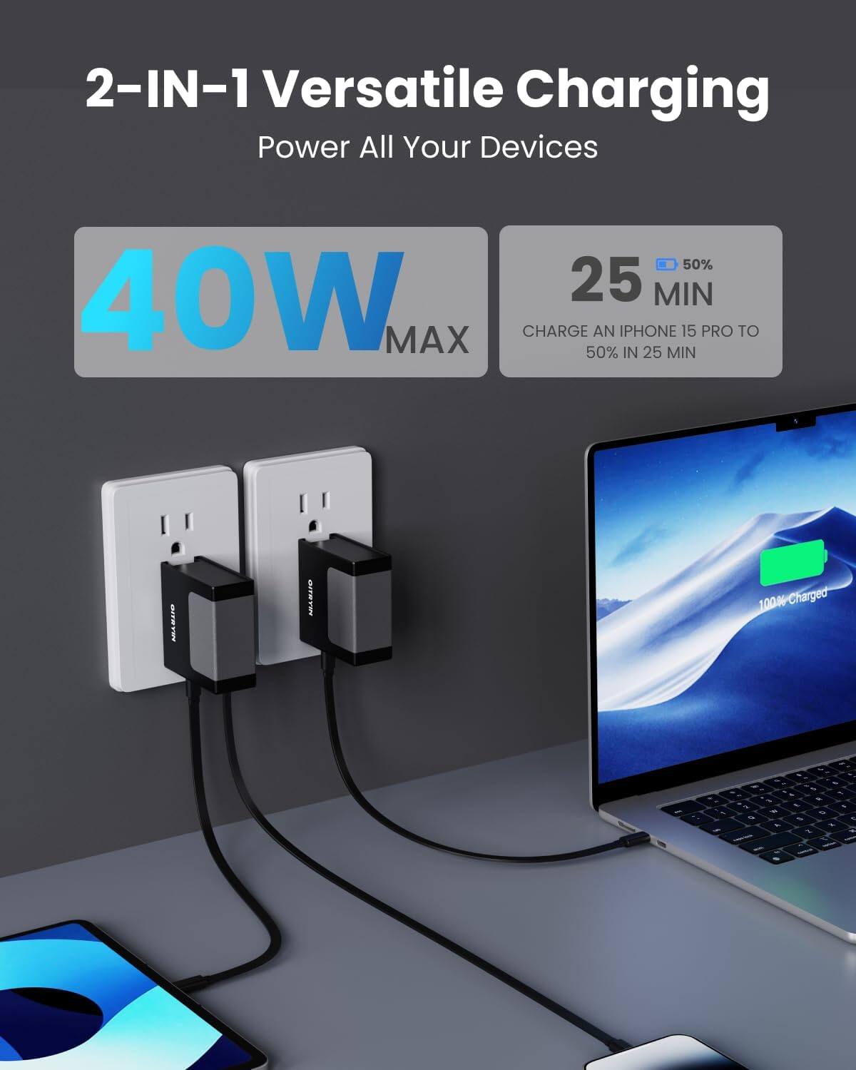 2-IN-1 Versatile Charging  
Power All Your Devices  

40W MAX  

25 MIN  
50%  
CHARGE AN IPHONE 15 PRO TO 50% IN 25 MIN  

100% Charged