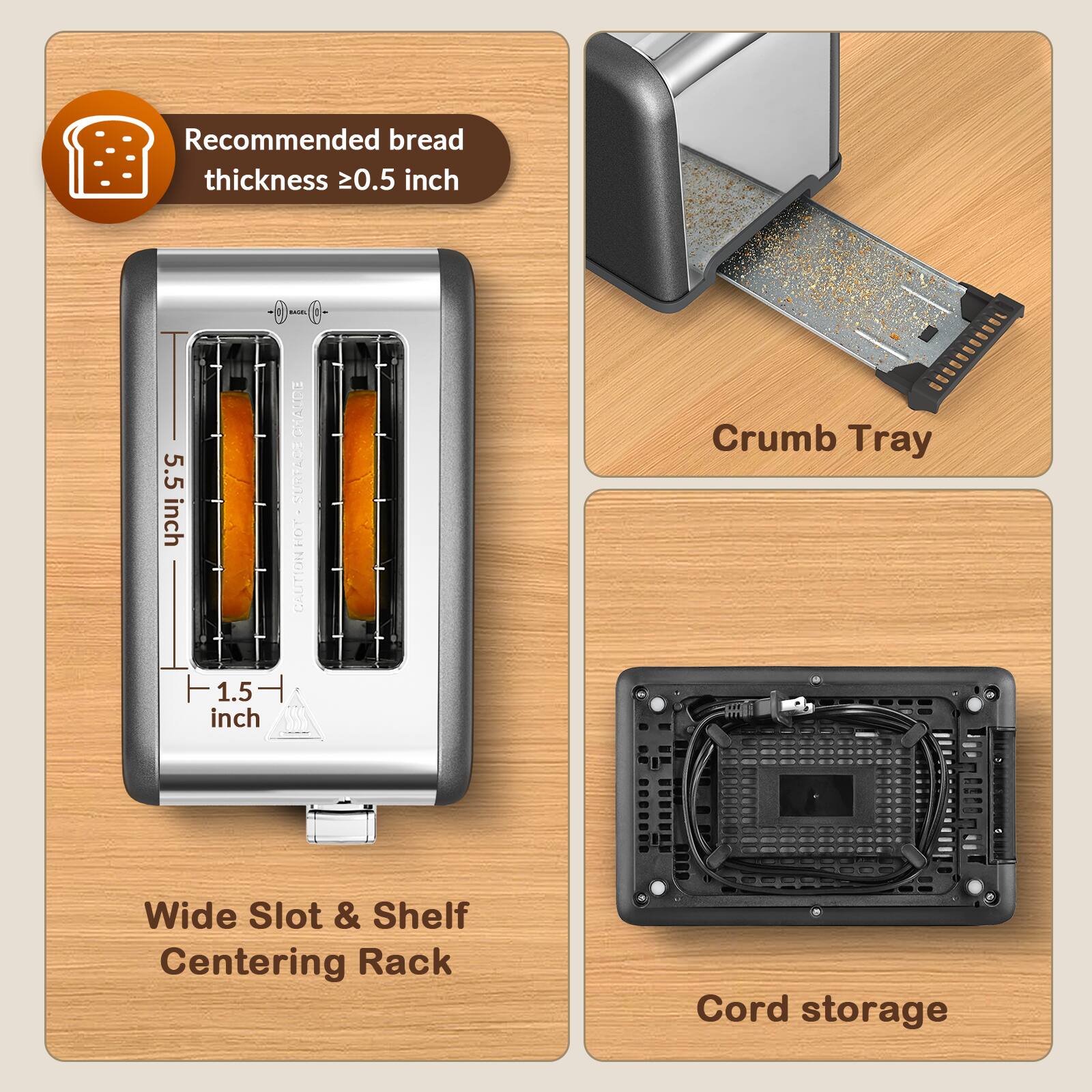 Recommended bread thickness ≥0.5 inch

5.5 inch

1.5 inch

CHAUDE SURFACE LOH CAUTION

Crumb Tray

Wide Slot & Shelf Centering Rack

Cord storage