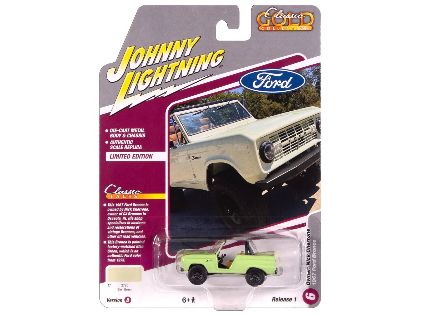 **Johnny Lightning**

**Ford**

**Classic Collection**

**DIE-CAST METAL BODY & CHASSIS**

**AUTHENTIC SCALE REPLICA**

**LIMITED EDITION**

**Classic FACTS**

- This 1967 Ford Bronco is owned by Nick Cherrone, owner of CJ Broncos in Osceola, IN. His shop specializes in customs and restorations of vintage Broncos, and other off-road vehicles.
- This Bronco is painted factory-matched Glen Green, which is an authentic Ford color from 1975.

**47 2726 Glen Green Version B**

**Release 1**

**Owner: Nick Cherrone**

**1967 Ford Bronco**

**6+**

**Limited Edition**

**Version B**