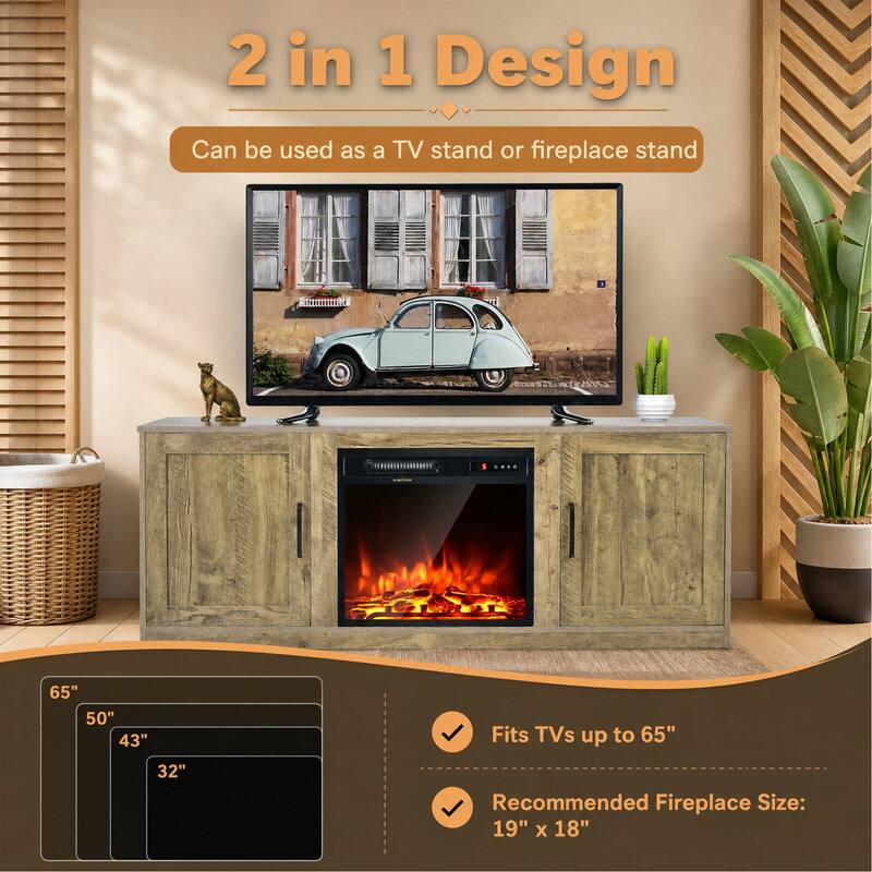 2 in 1 Design  
Can be used as a TV stand or fireplace stand

65" 50" 43" 32"

Fits TVs up to 65"

Recommended Fireplace Size: 19" x 18"