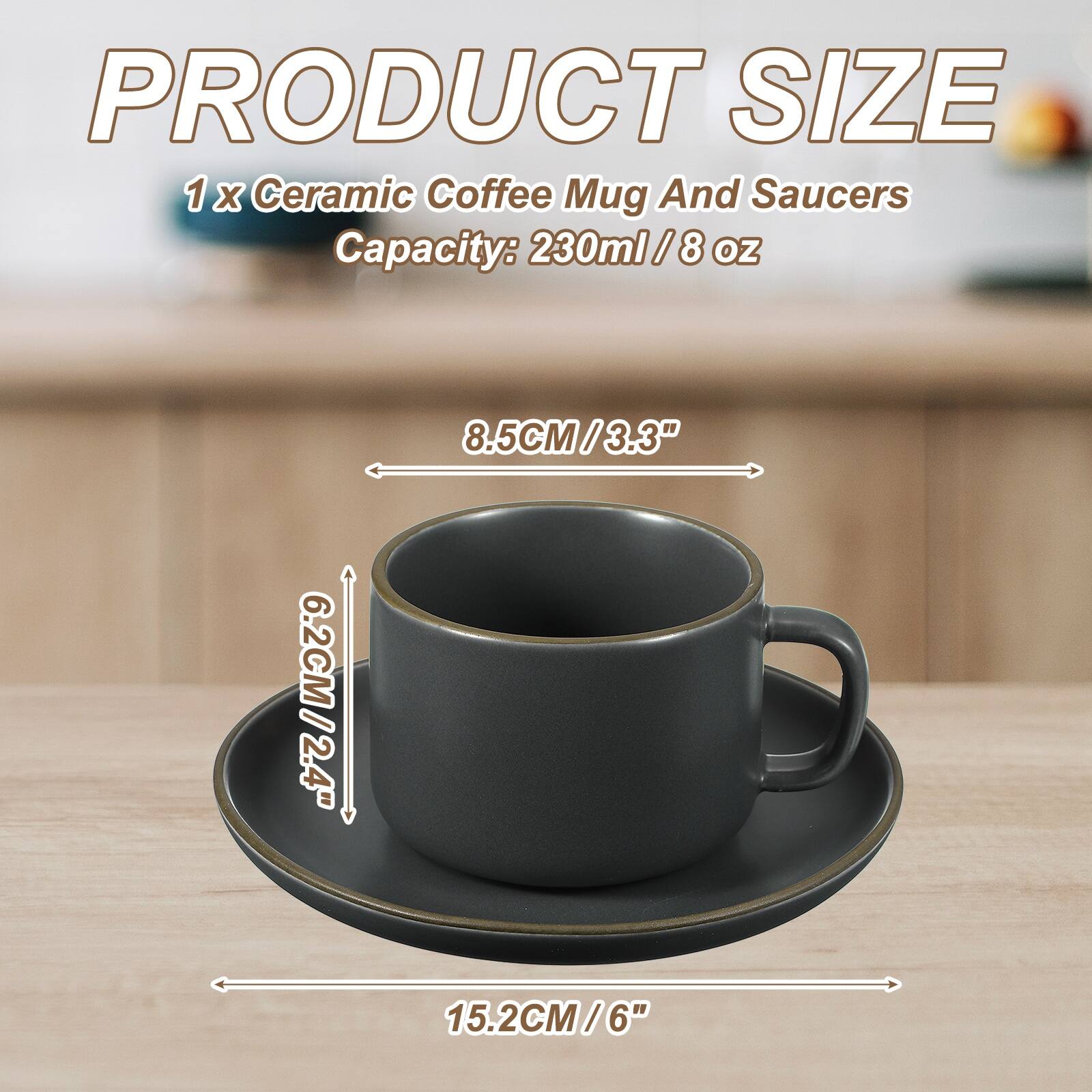 PRODUCT SIZE  
1 x Ceramic Coffee Mug And Saucers  
Capacity: 230ml / 8 oz  
8.5CM / 3.3"  
6.2CM / 2.4"  
15.2CM / 6"