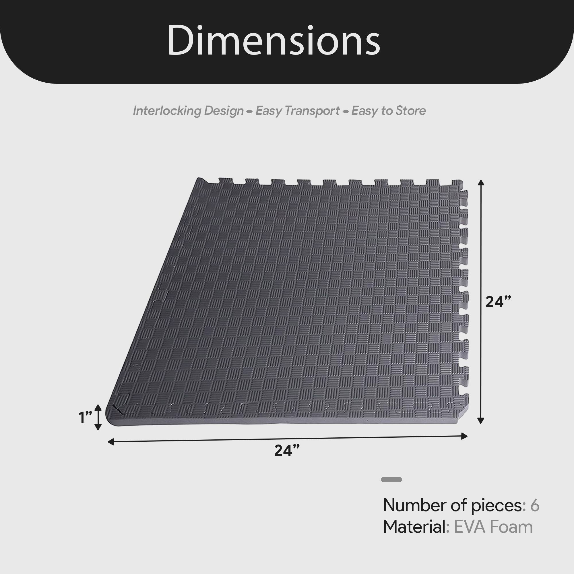 Dimensions  
Interlocking Design - Easy Transport - Easy to Store  

24" x 24" x 1"  

Number of pieces: 6  
Material: EVA Foam