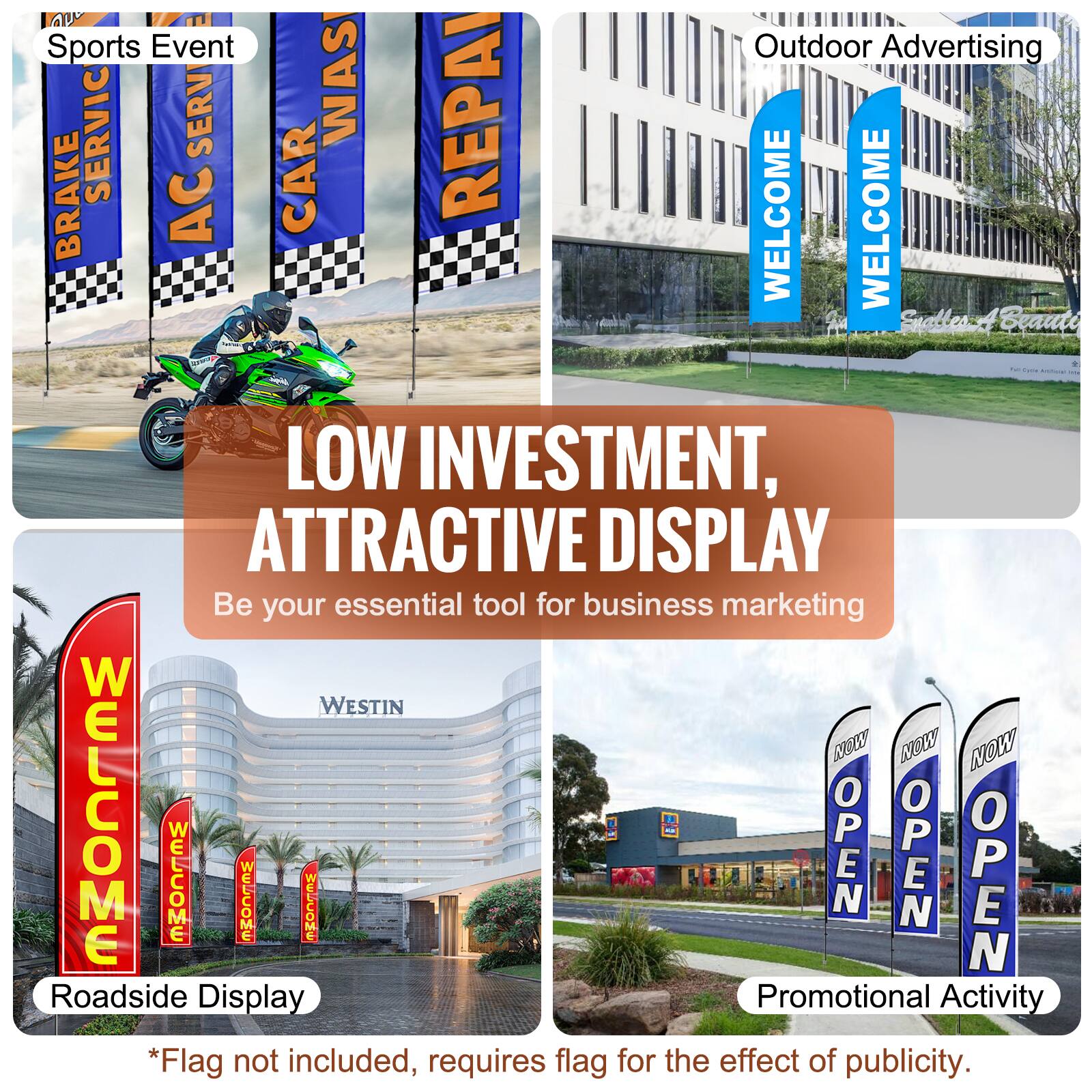 Sports Event  
Outdoor Advertising  

LOW INVESTMENT, ATTRACTIVE DISPLAY  
Be your essential tool for business marketing  

Roadside Display  
Promotional Activity  

*Flag not included, requires flag for the effect of publicity.  

AC SERVICE  
CAR WAS  
REPAIR  
WELCOME  
WELCOME  
WELCOME  
WELCOME  
NOW OPEN  
NOW OPEN  
NOW OPEN