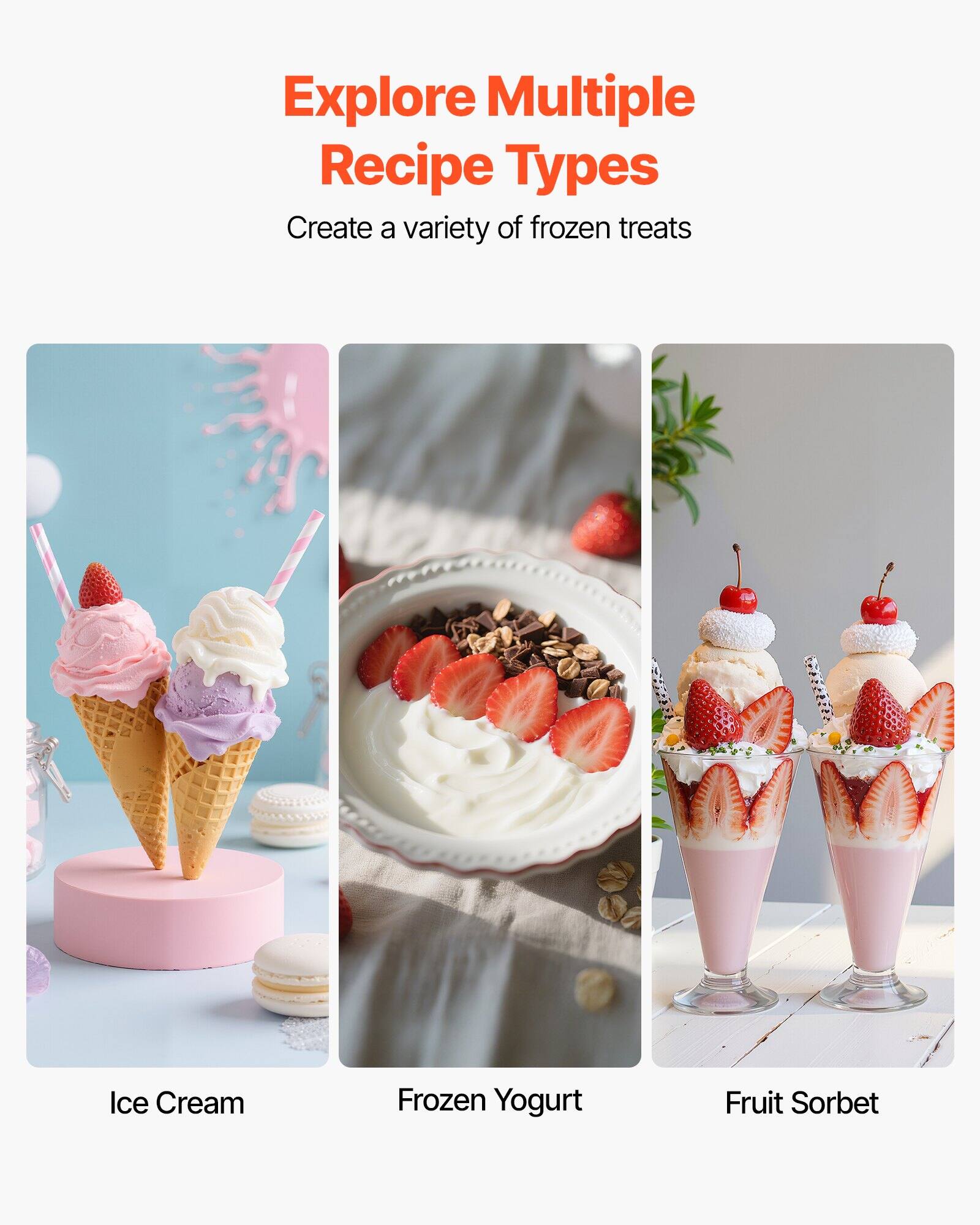 Explore Multiple Recipe Types  
Create a variety of frozen treats  

Ice Cream  
Frozen Yogurt  
Fruit Sorbet