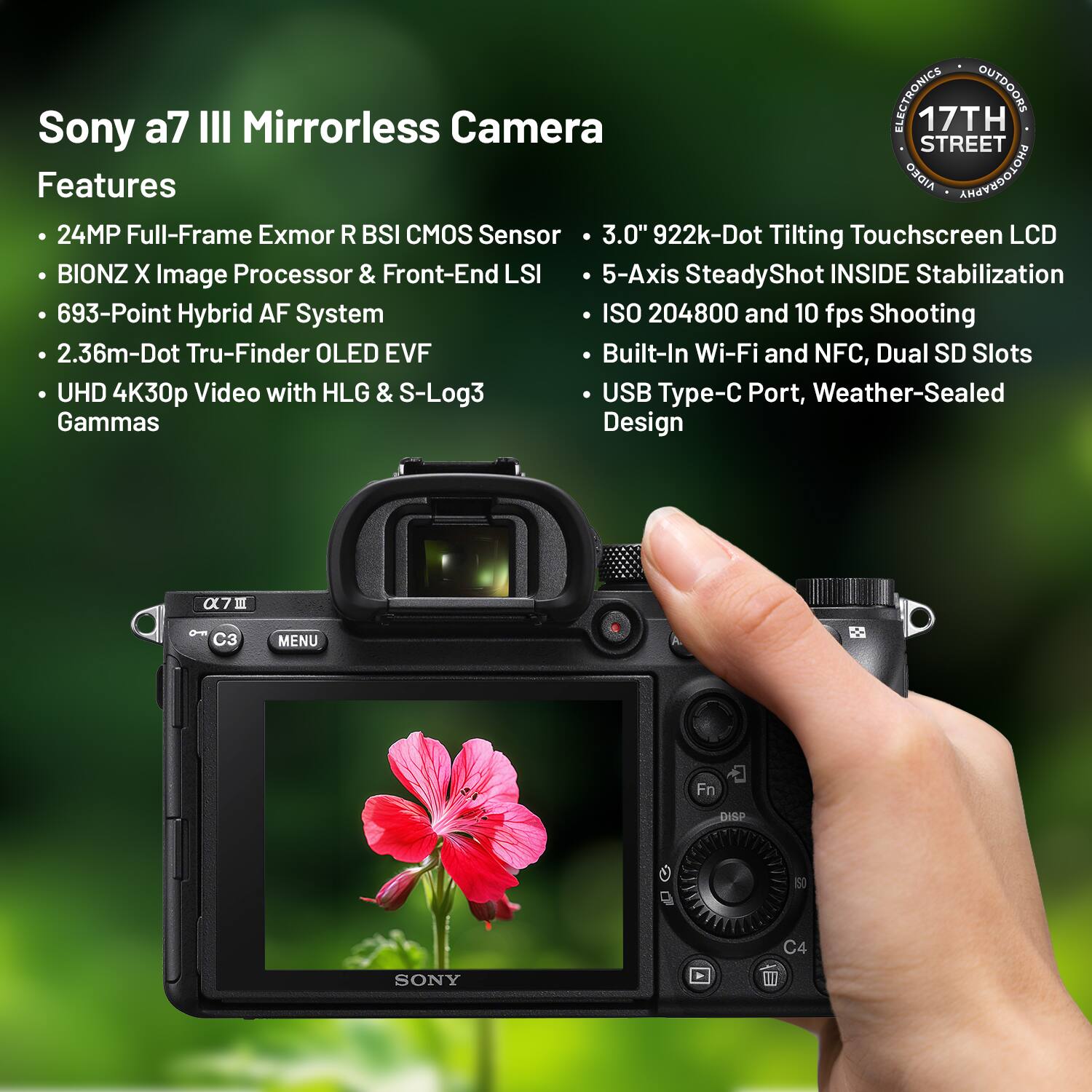 **Sony a7 III Mirrorless Camera**

**Features**

- 24MP Full-Frame Exmor R BSI CMOS Sensor
- BIONZ X Image Processor & Front-End LSI
- 693-Point Hybrid AF System
- 2.36m-Dot Tru-Finder OLED EVF
- UHD 4K30p Video with HLG & S-Log3 Gammas
- 3.0" 922k-Dot Tilting Touchscreen LCD
- 5-Axis SteadyShot INSIDE Stabilization
- ISO 204800 and 10 fps Shooting
- Built-In Wi-Fi and NFC, Dual SD Slots
- USB Type-C Port, Weather-Sealed Design

**17TH STREET**  
**ELECTRONICS OUTDOORS**