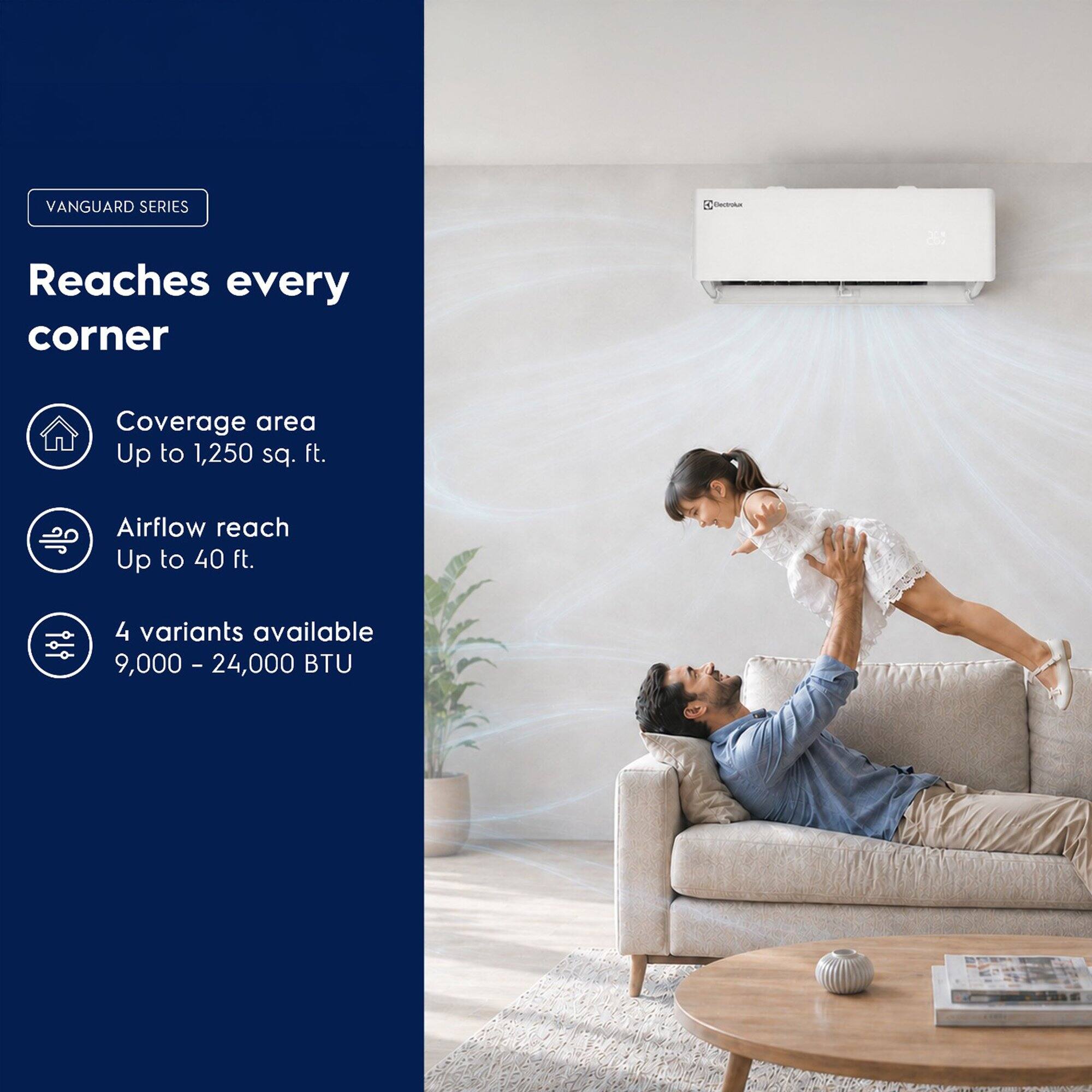 VANGUARD SERIES

Bectrolux

Reaches every corner

Coverage area Up to 1,250 sq. ft.

Airflow reach Up to 40 ft.

4 variants available 9,000 - 24,000 BTU