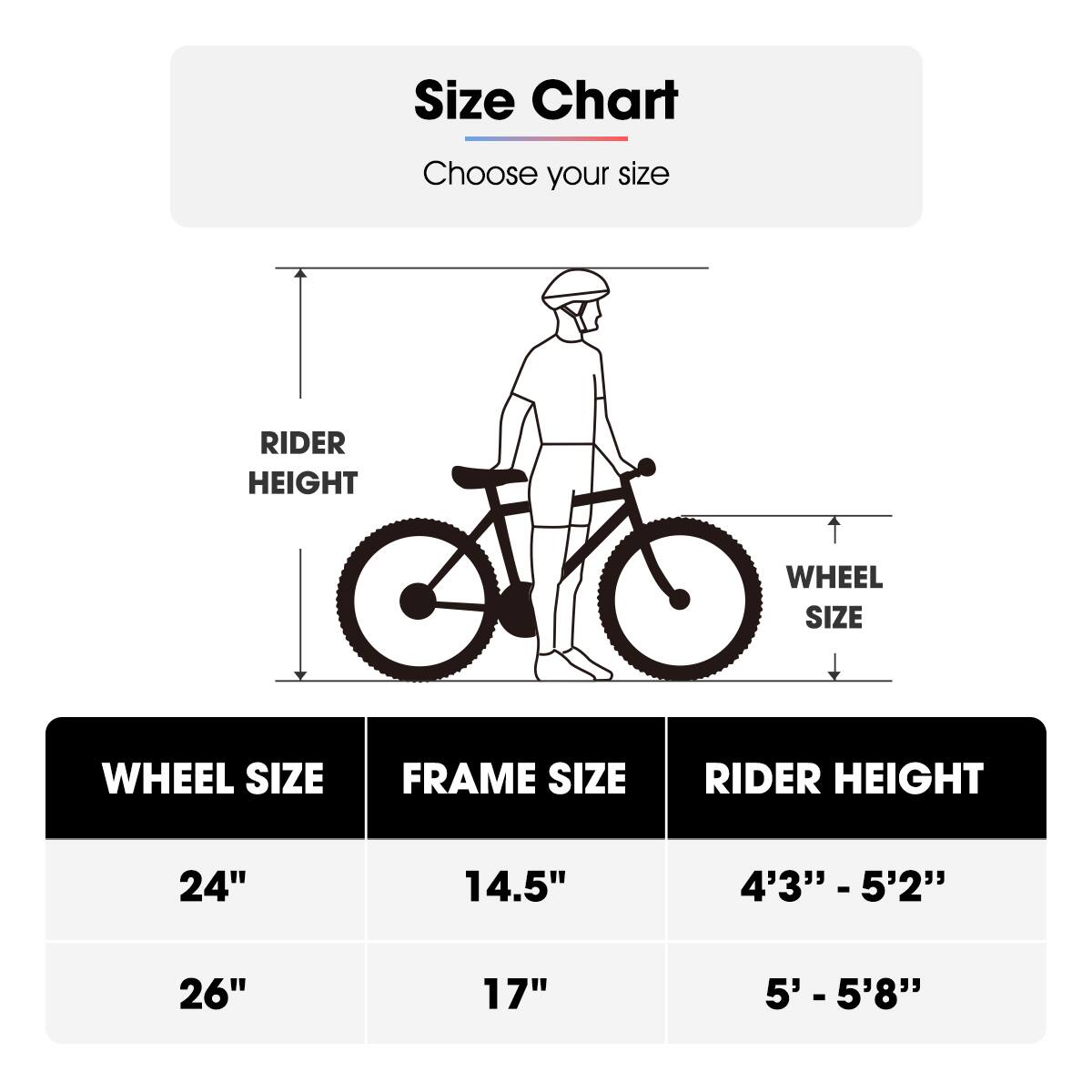 Size Chart  
Choose your size  

| WHEEL SIZE | FRAME SIZE | RIDER HEIGHT |
|-----------|------------|--------------|
| 24"       | 14.5"      | 4'3" - 5'2"   |
| 26"       | 17"        | 5' - 5'8"    |