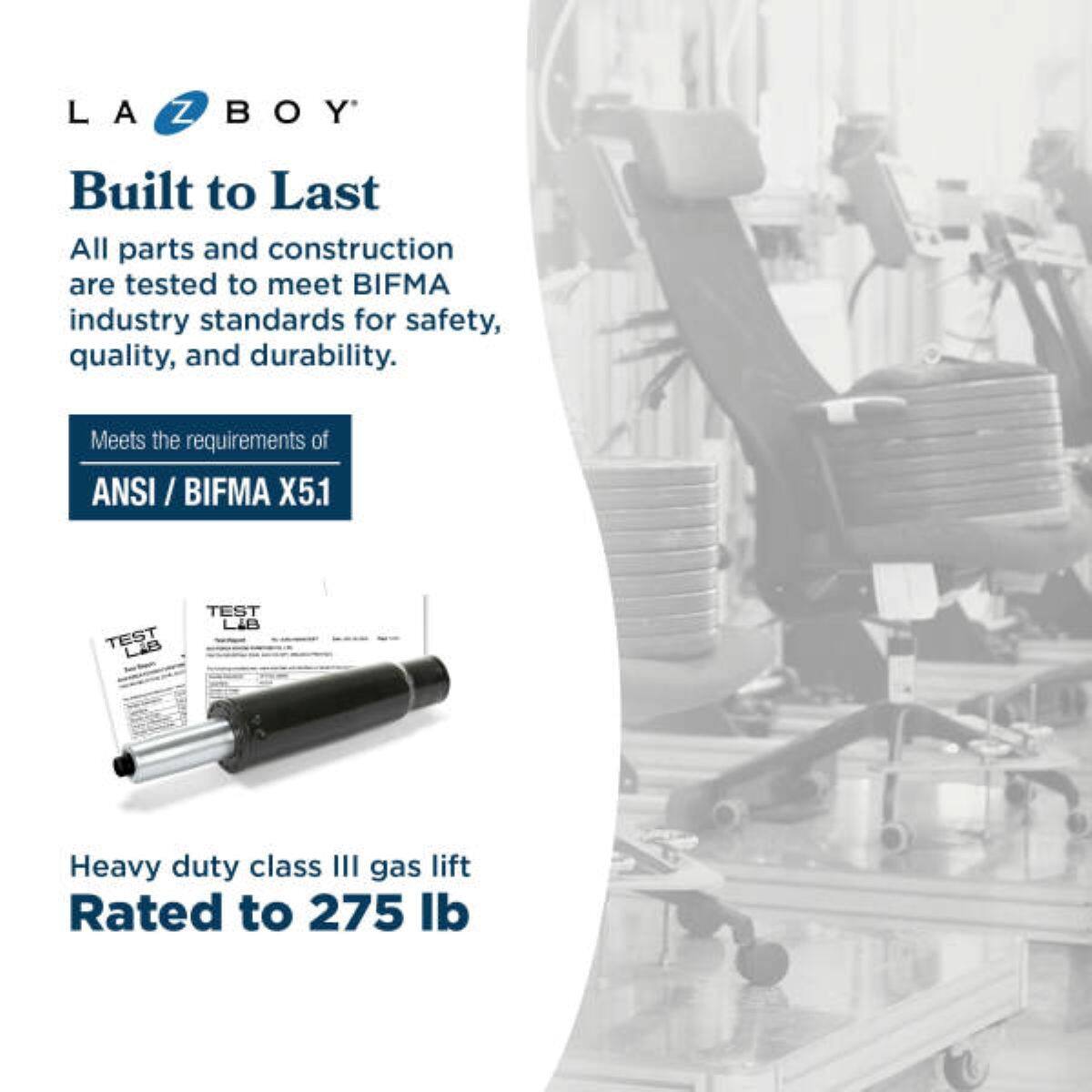LA BOY

Built to Last

All parts and construction are tested to meet BIFMA industry standards for safety, quality, and durability.

Meets the requirements of ANSI / BIFMA X5.1

TEST LAB

Heavy duty class III gas lift
Rated to 275 lb