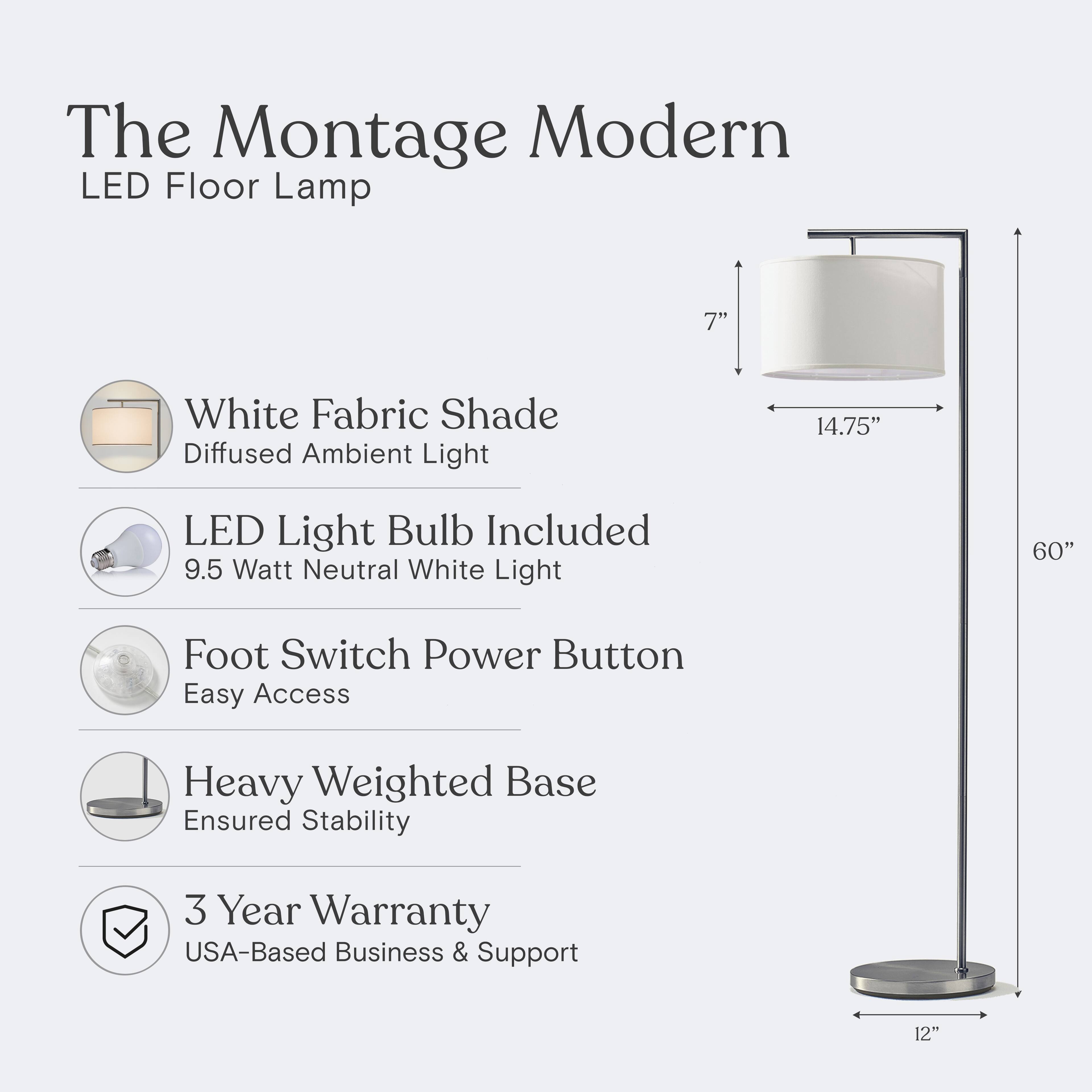 The Montage Modern LED Floor Lamp

- 7" White Fabric Shade
- Diffused Ambient Light
- 14.75" LED Light Bulb Included
- 9.5 Watt Neutral White Light
- Foot Switch Power Button
- Easy Access
- Heavy Weighted Base
- Ensured Stability
- 3 Year Warranty
- USA-Based Business & Support

Dimensions:
- Height: 60"
- Base Diameter: 12"