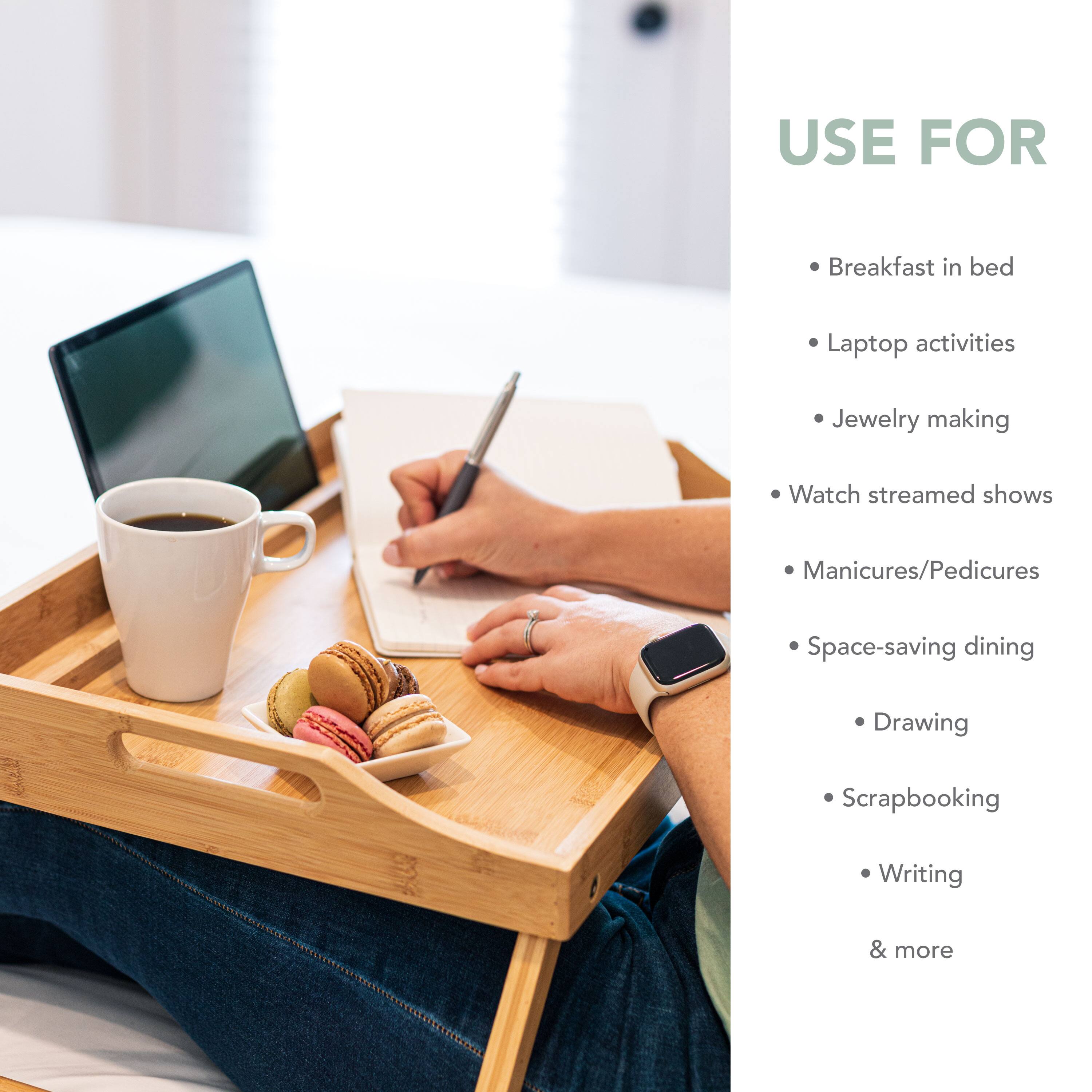 USE FOR: Breakfast in bed, Laptop activities, Jewelry making, Watch streamed shows, Manicures/Pedicures, Space-saving dining, Drawing, Scrapbooking, Writing & more.