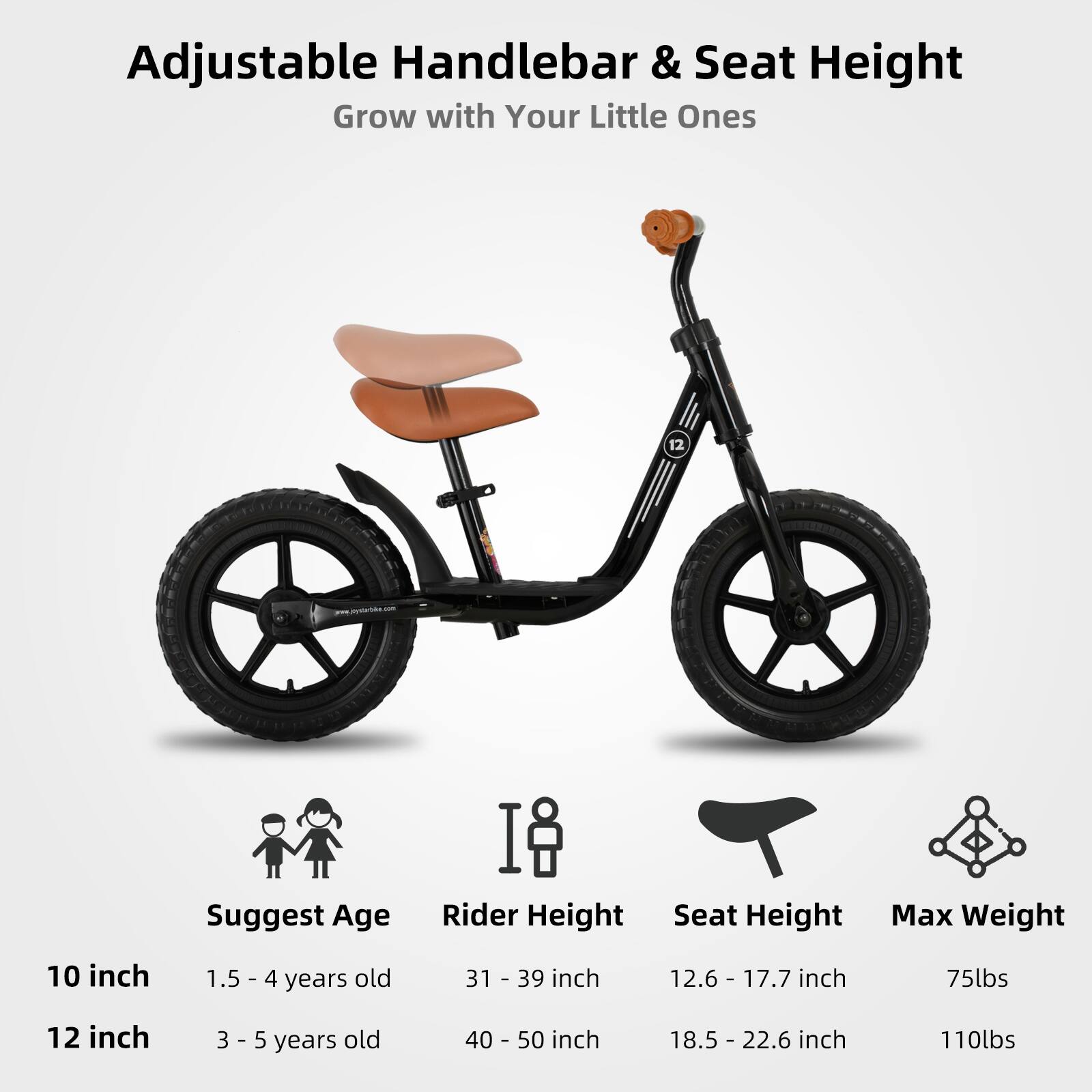 Adjustable Handlebar & Seat Height  
Grow with Your Little Ones  

Suggest Age | Rider Height | Seat Height | Max Weight  
10 inch | 1.5 - 4 years old | 31 - 39 inch | 12.6 - 17.7 inch | 75lbs  
12 inch | 3 - 5 years old | 40 - 50 inch | 18.5 - 22.6 inch | 110lbs