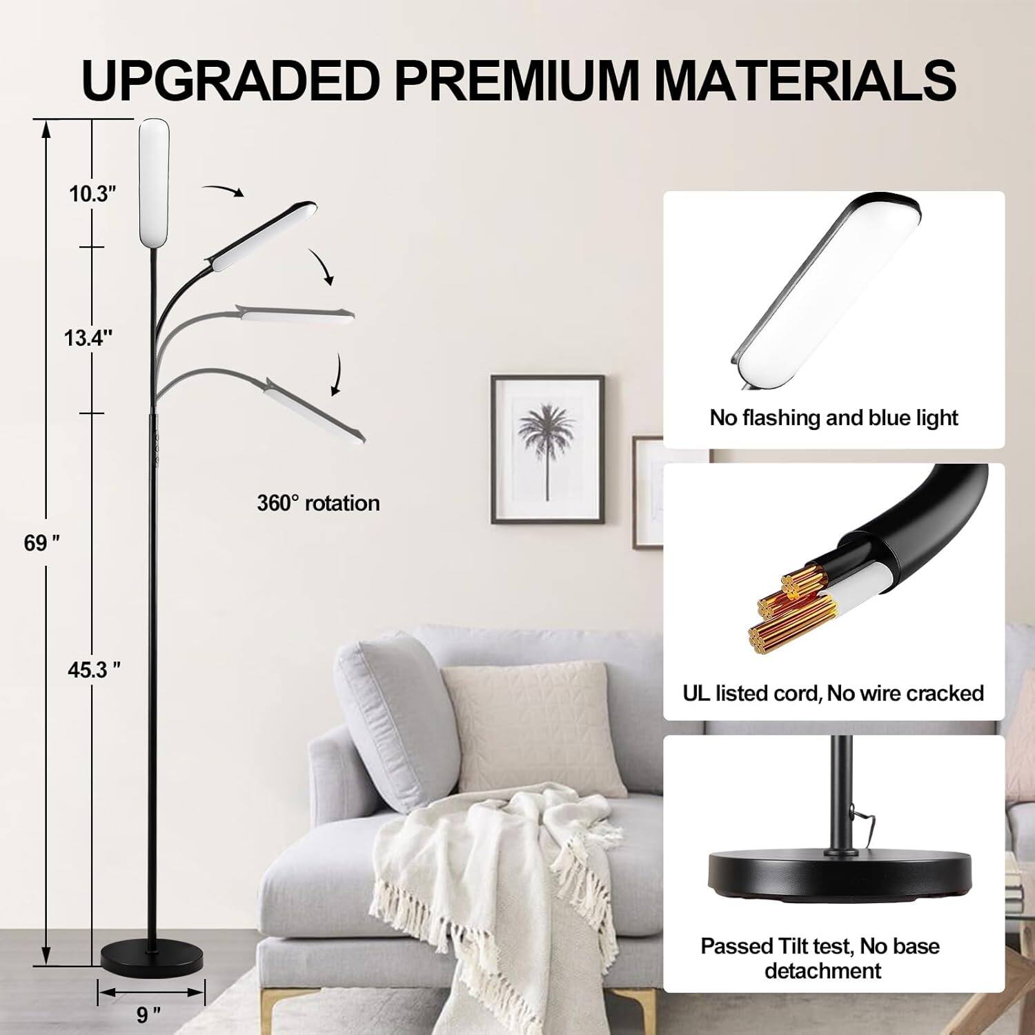 UPGRADED PREMIUM MATERIALS

- 10.3"
- 13.4"
- 360° rotation
- 69"
- 45.3"
- 9"

- No flashing and blue light
- UL listed cord, No wire cracked
- Passed Tilt test, No base detachment