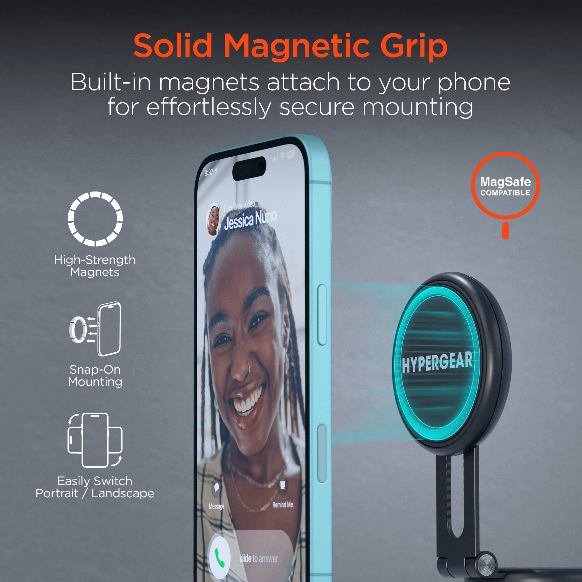 Solid Magnetic Grip  
Built-in magnets attach to your phone for effortlessly secure mounting  

- High-Strength Magnets  
- Snap-On Mounting  
- Easily Switch Portrait / Landscape  

MagSafe COMPATIBLE  

HYPERGEAR