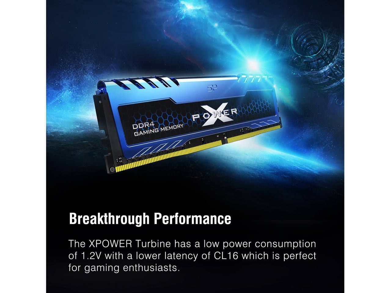 5P POWER DDR4 MEMORY GAMING: Breakthrough Performance  
The XPOWER Turbine has a low power consumption of 1.2V with a lower latency of CL16, which is perfect for gaming enthusiasts.