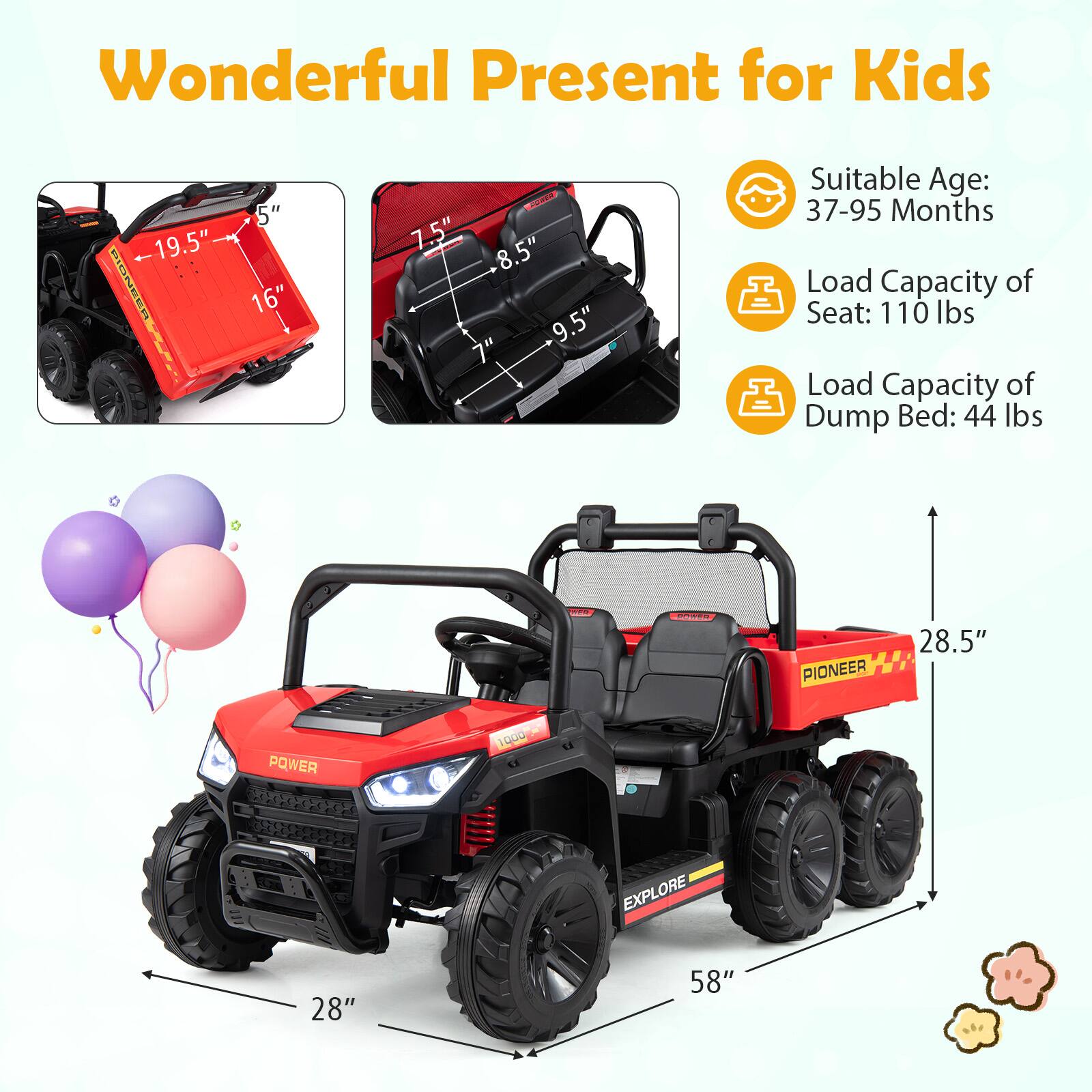 Wonderful Present for Kids

- Suitable Age: 37-95 Months
- Load Capacity of Seat: 110 lbs
- Load Capacity of Dump Bed: 44 lbs

Dimensions:
- 19.5" (length of dump bed)
- 16" (width of dump bed)
- 7.5" (height of seat)
- 8.5" (width of seat)
- 9.5" (depth of seat)
- 28.5" (height of vehicle)
- 28" (width of vehicle)
- 58" (length of vehicle)