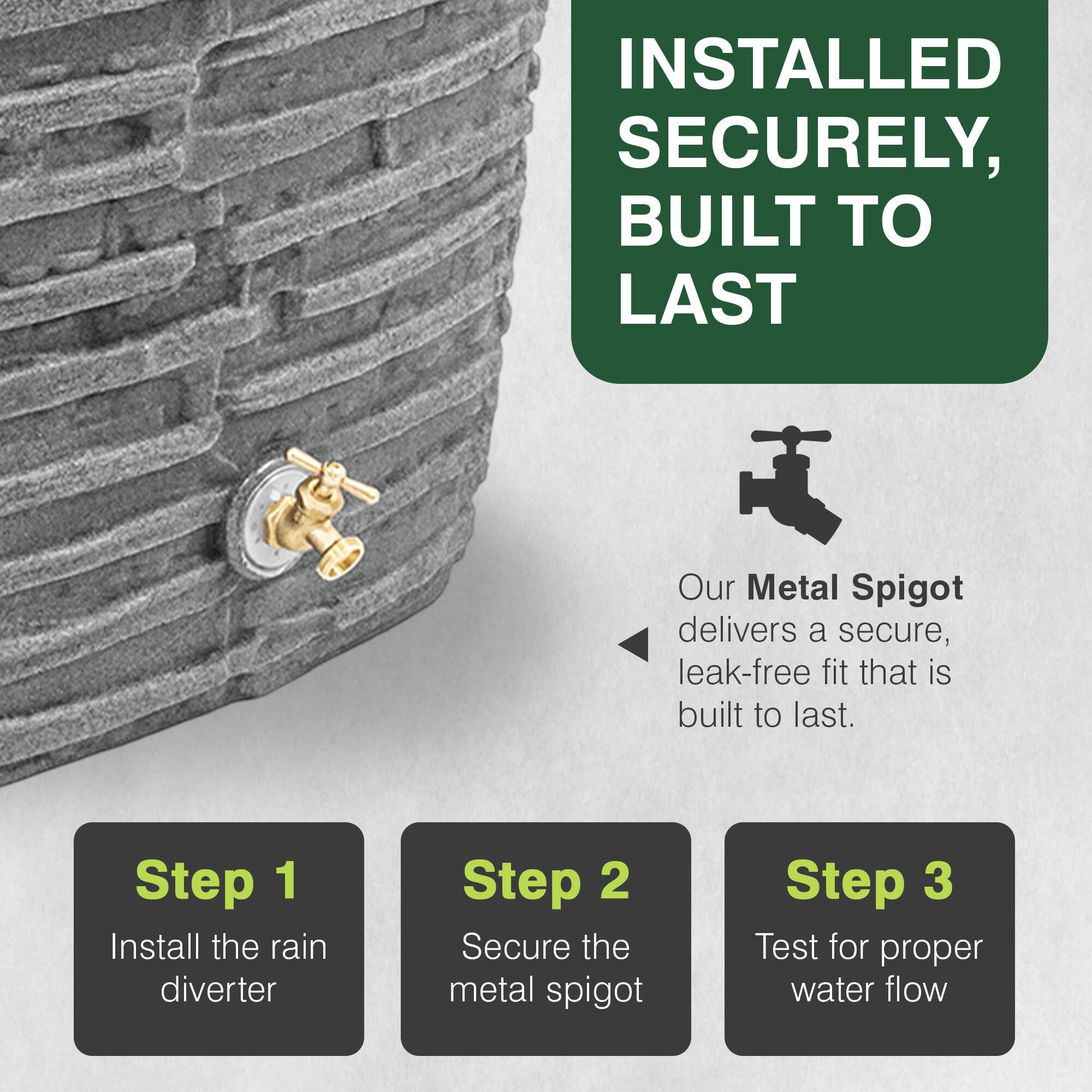 INSTALLED SECURELY, BUILT TO LAST

Our Metal Spigot delivers a secure, leak-free fit that is built to last.

Step 1: Install the rain diverter
Step 2: Secure the metal spigot
Step 3: Test for proper water flow