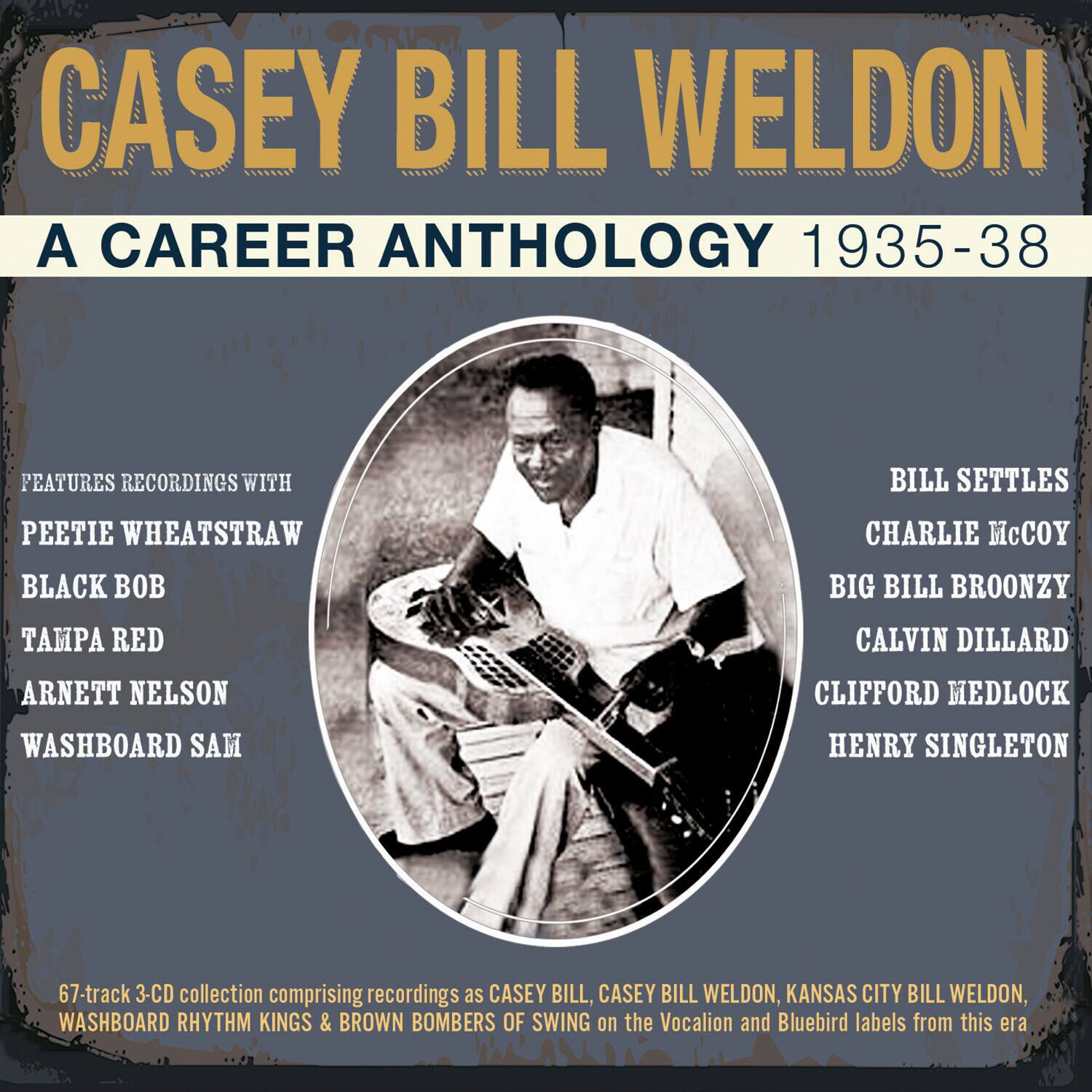 CASEY BILL WELDON  
A CAREER ANTHOLOGY 1935-38

FEATURES RECORDINGS WITH  
PEETIE WHEATSTRAW  
BLACK BOB  
TAMPA RED  
ARNETT NELSON  
WASHBOARD SAM  

BILL SETTLES  
CHARLIE McCOY  
BIG BILL BROONZY  
CALVIN DILLARD  
CLIFFORD MEDLOCK  
HENRY SINGLETON  

67-track 3-CD collection comprising recordings as CASEY BILL, CASEY BILL WELDON, KANSAS CITY BILL WELDON, WASHBOARD RHYTHM KINGS & BROWN BOMBERS OF SWING on the Vocalion and Bluebird labels from this era