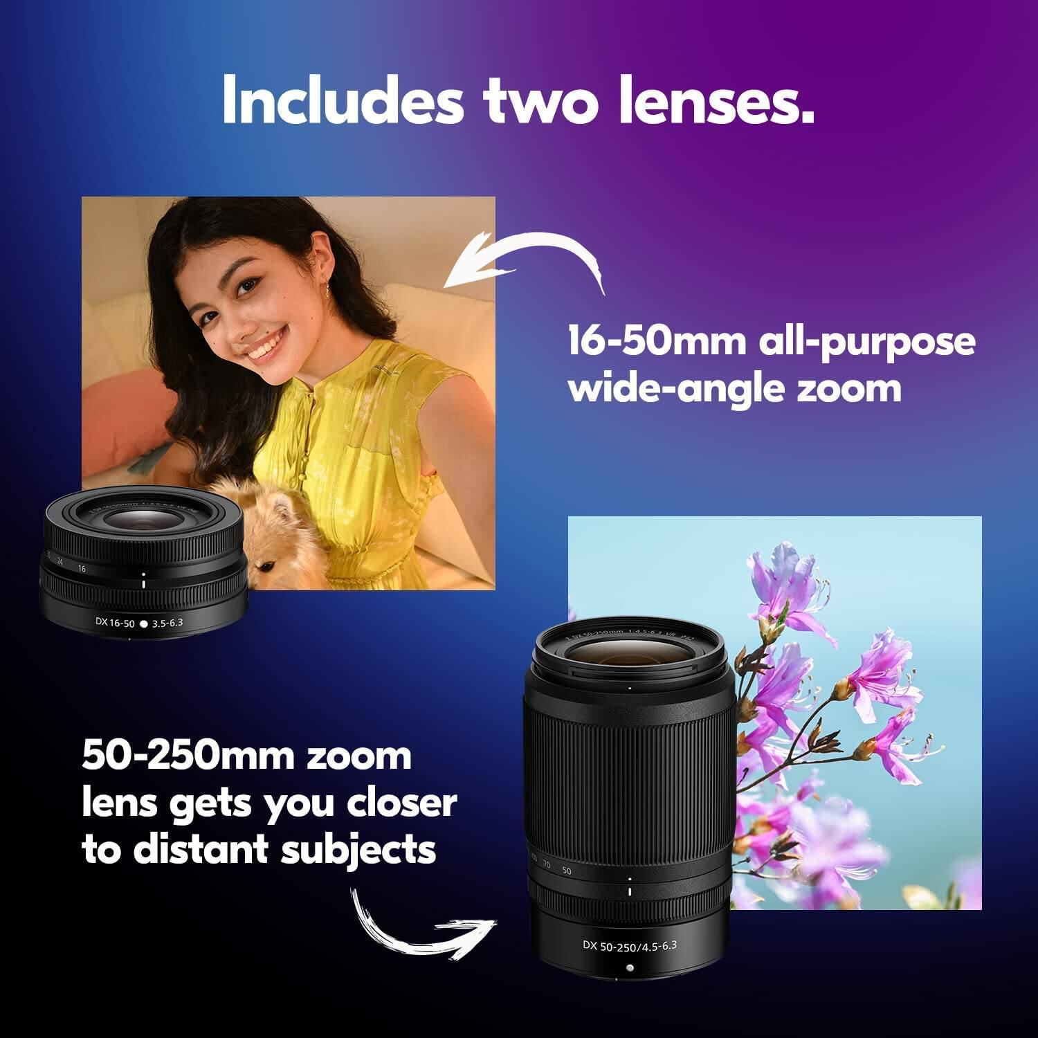 Includes two lenses.

16-50mm all-purpose wide-angle zoom

50-250mm zoom lens gets you closer to distant subjects
