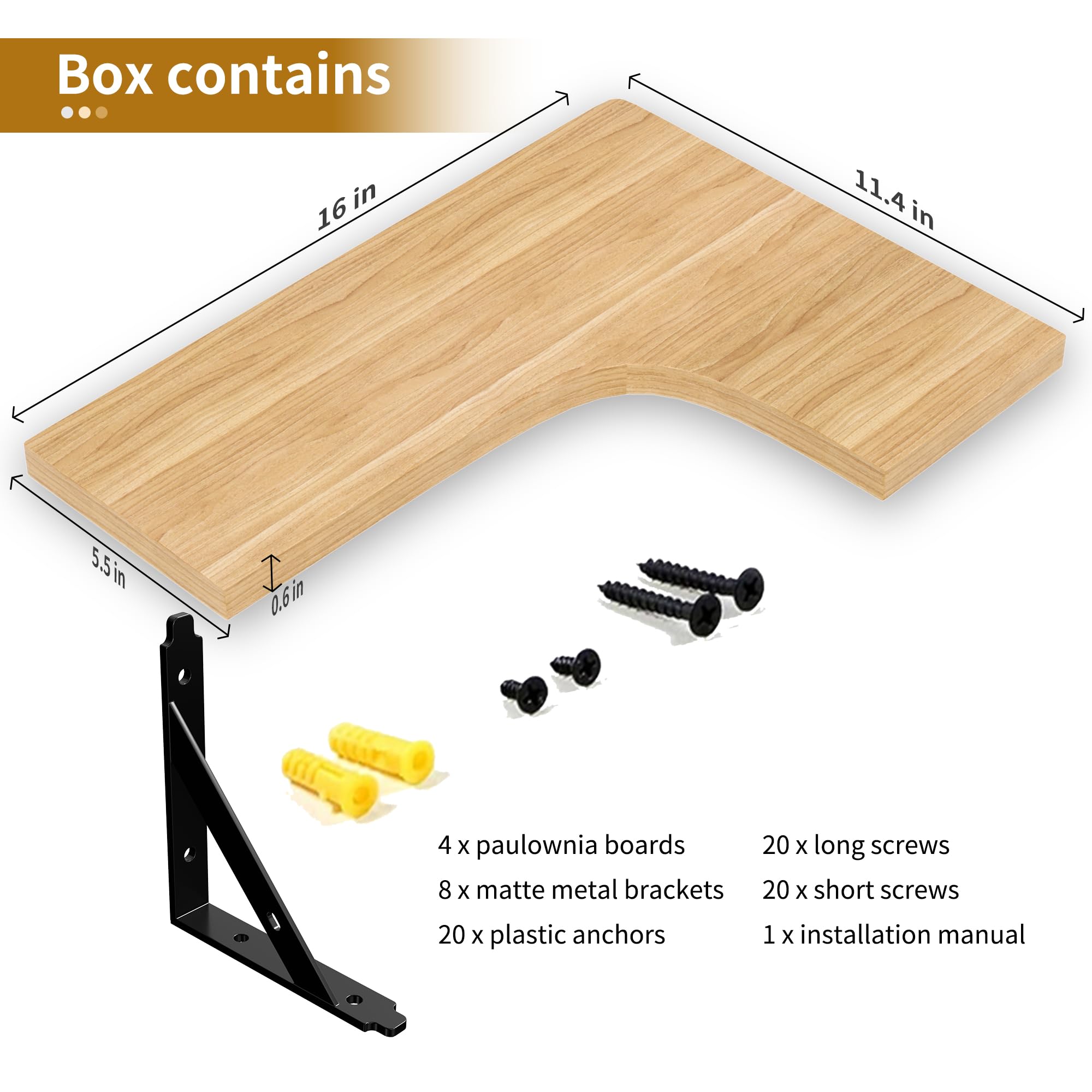 Box contains

- 4 x paulownia boards
- 8 x matte metal brackets
- 20 x plastic anchors
- 20 x long screws
- 20 x short screws
- 1 x installation manual

Dimensions:
- 16 in
- 11.4 in
- 5.5 in
- 0.6 in