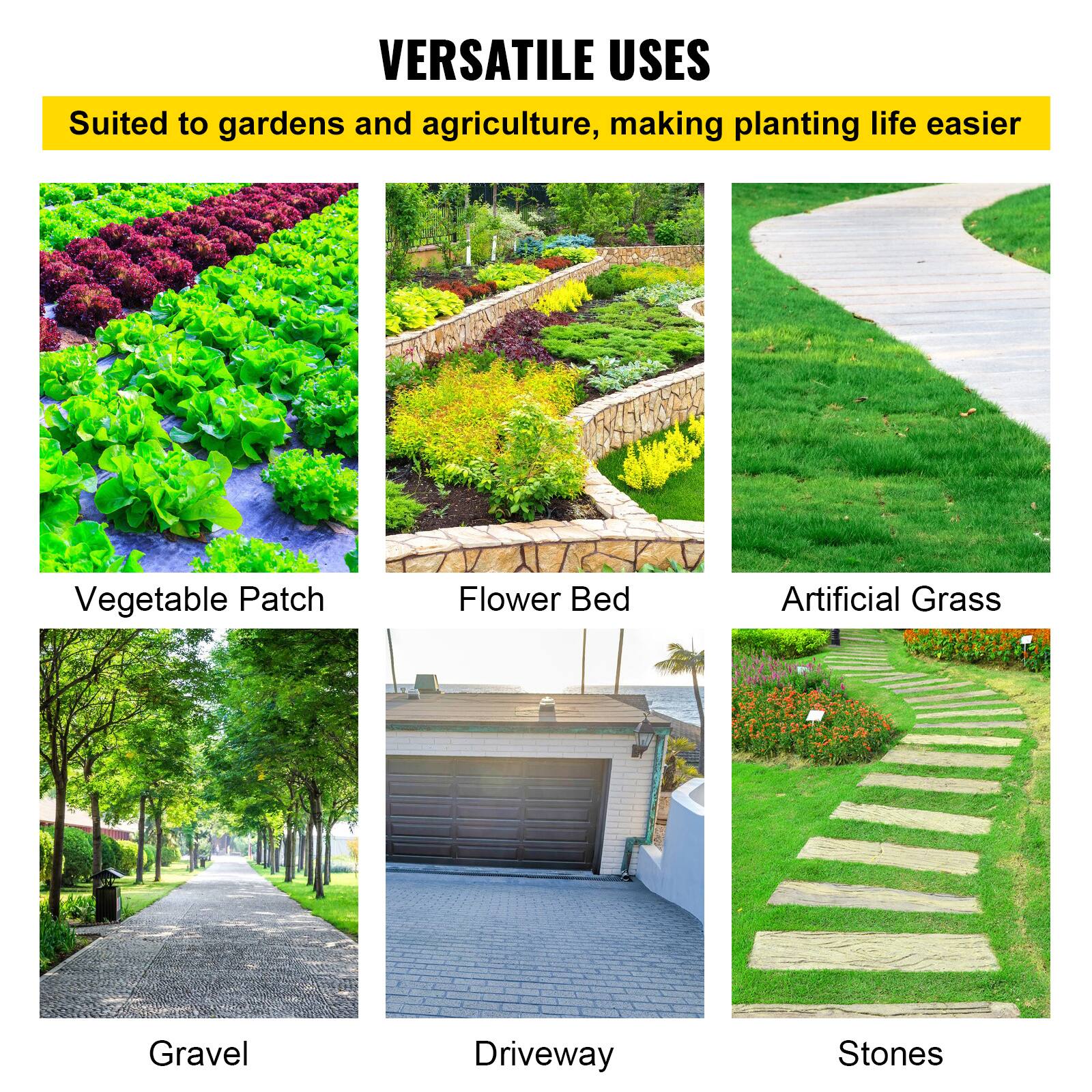 VERSATILE USES
Suited to gardens and agriculture, making planting life easier
Vegetable Patch
Flower Bed
Artificial Grass
Gravel
Driveway
Stones