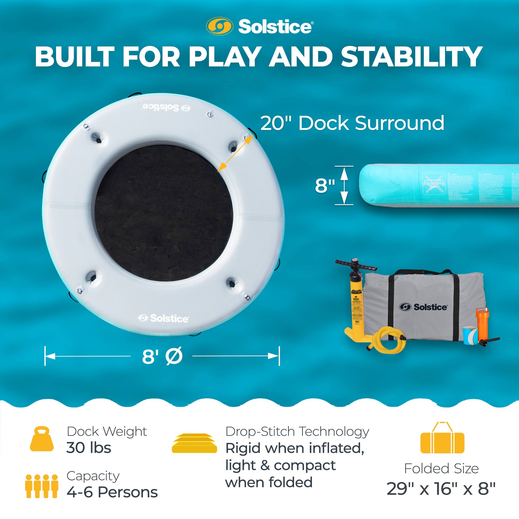 Solstice  
BUILT FOR PLAY AND STABILITY  

Solstice 20" Dock Surround  
8"  

Solstice 8' Dock  
Weight: 30 lbs  
Capacity: 4-6 Persons  

Drop-Stitch Technology  
Rigid when inflated, light & compact  

Folded Size: 29" x 16" x 8"