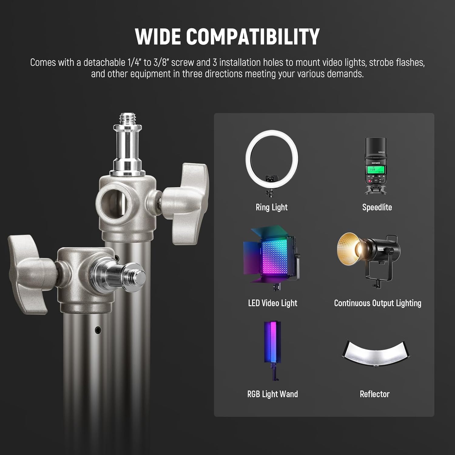 WIDE COMPATIBILITY  
Comes with a detachable 1/4" to 3/8" screw and 3 installation holes to mount video lights, strobe flashes, and other equipment in three directions meeting your various demands.  

- Ring Light  
- Speedlite  
- LED Video Light  
- Continuous Output Lighting  
- RGB Light Wand  
- Reflector