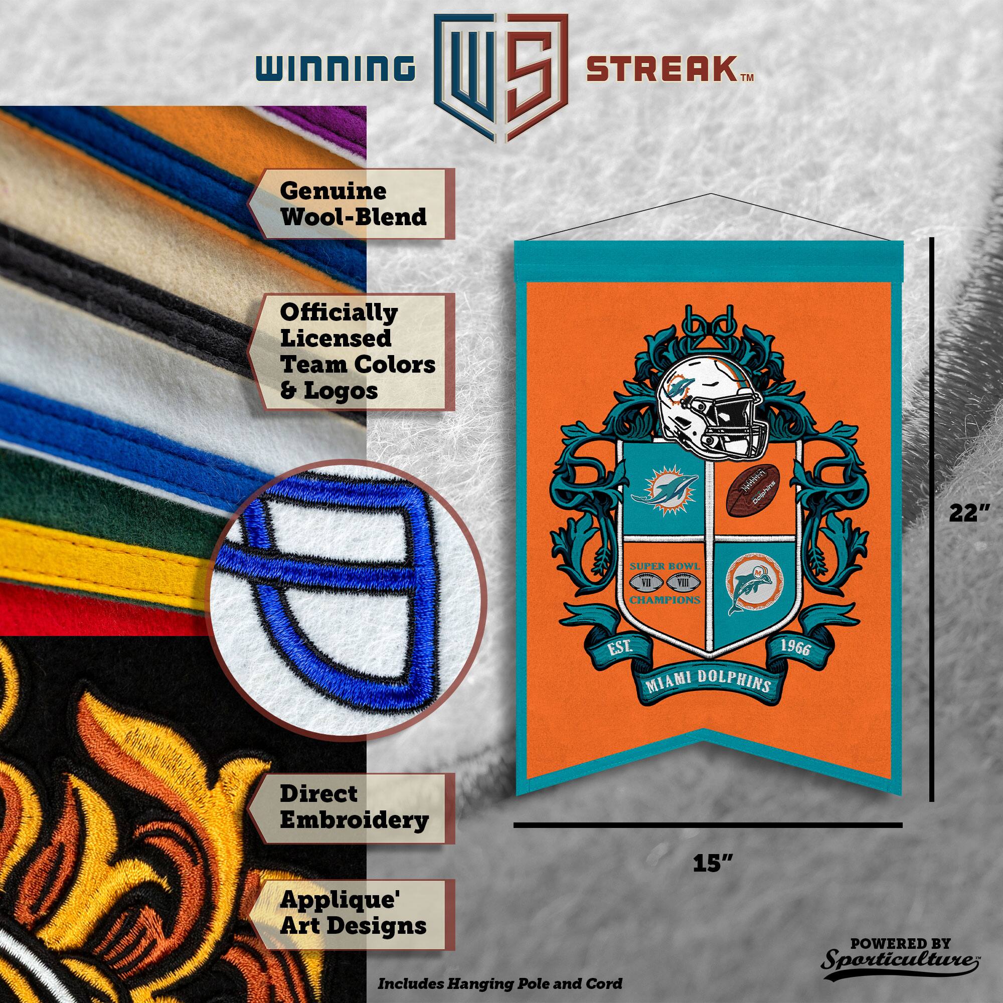 WINNING U 5 STREAK™ Genuine Wool-Blend Officially Licensed Team Colors & Logos

22" SUPER ROWL 18 1 CHAMPIONS EST. 1966 MIAMI DOLPHINS

Direct Embroidery Applique' Art Designs

Includes Hanging Pole and Cord

15" POWERED BY Sporticulture