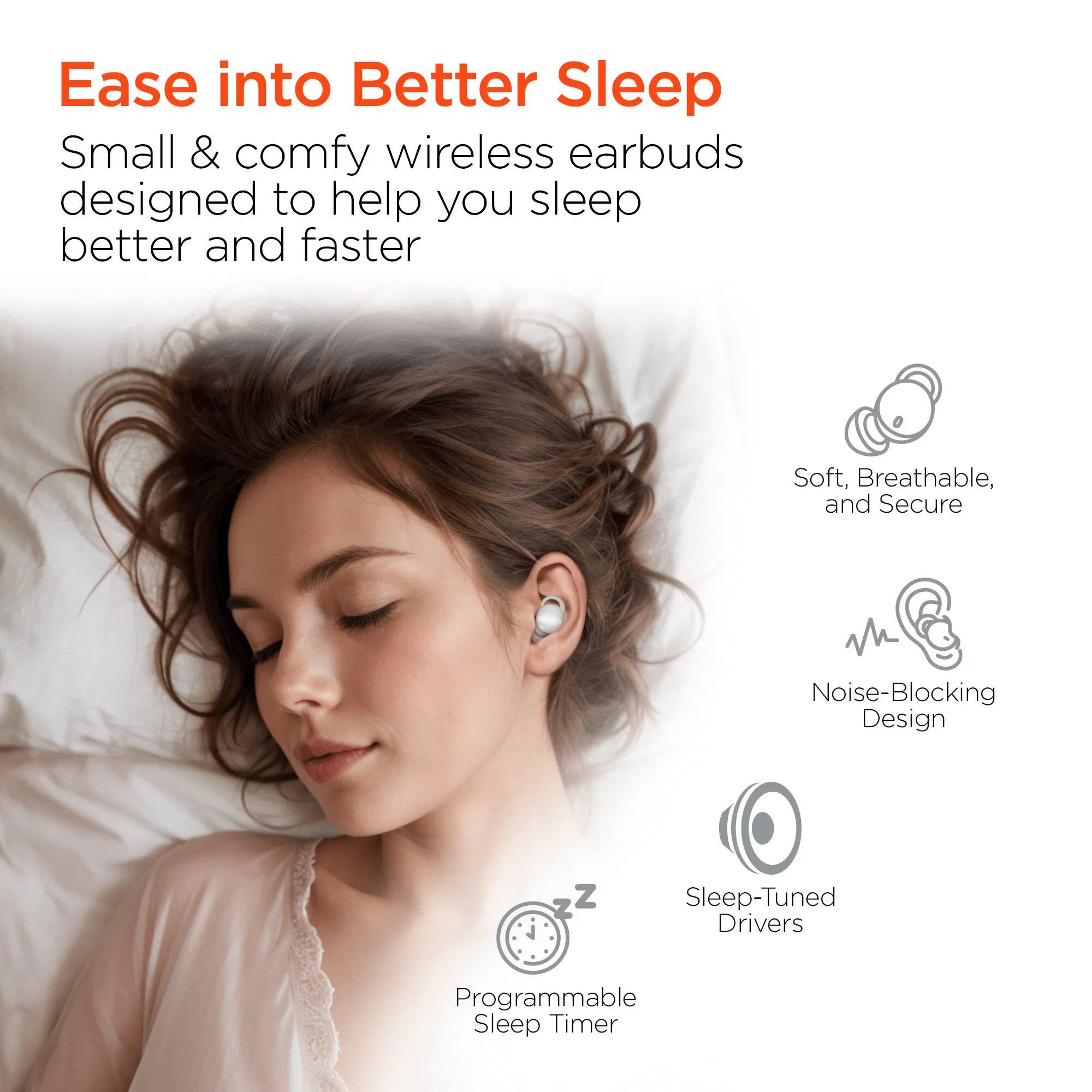 Ease into Better Sleep

Small & comfy wireless earbuds designed to help you sleep better and faster

- Soft, Breathable, and Secure
- Noise-Blocking Design
- Sleep-Tuned Drivers
- Programmable Sleep Timer