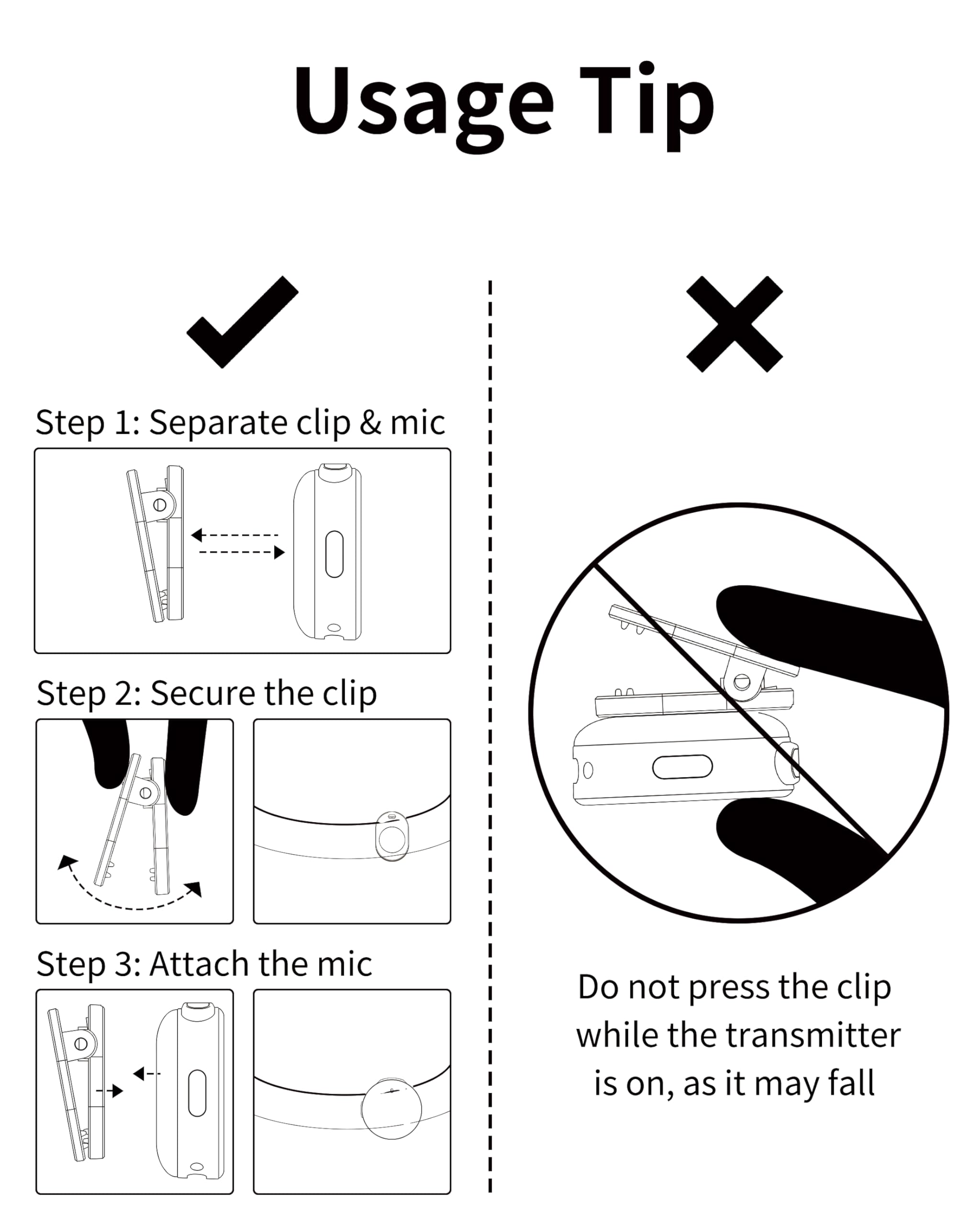 Usage Tip

Step 1: Separate clip & mic

Step 2: Secure the clip

Step 3: Attach the mic

Do not press the clip while the transmitter is on, as it may fall