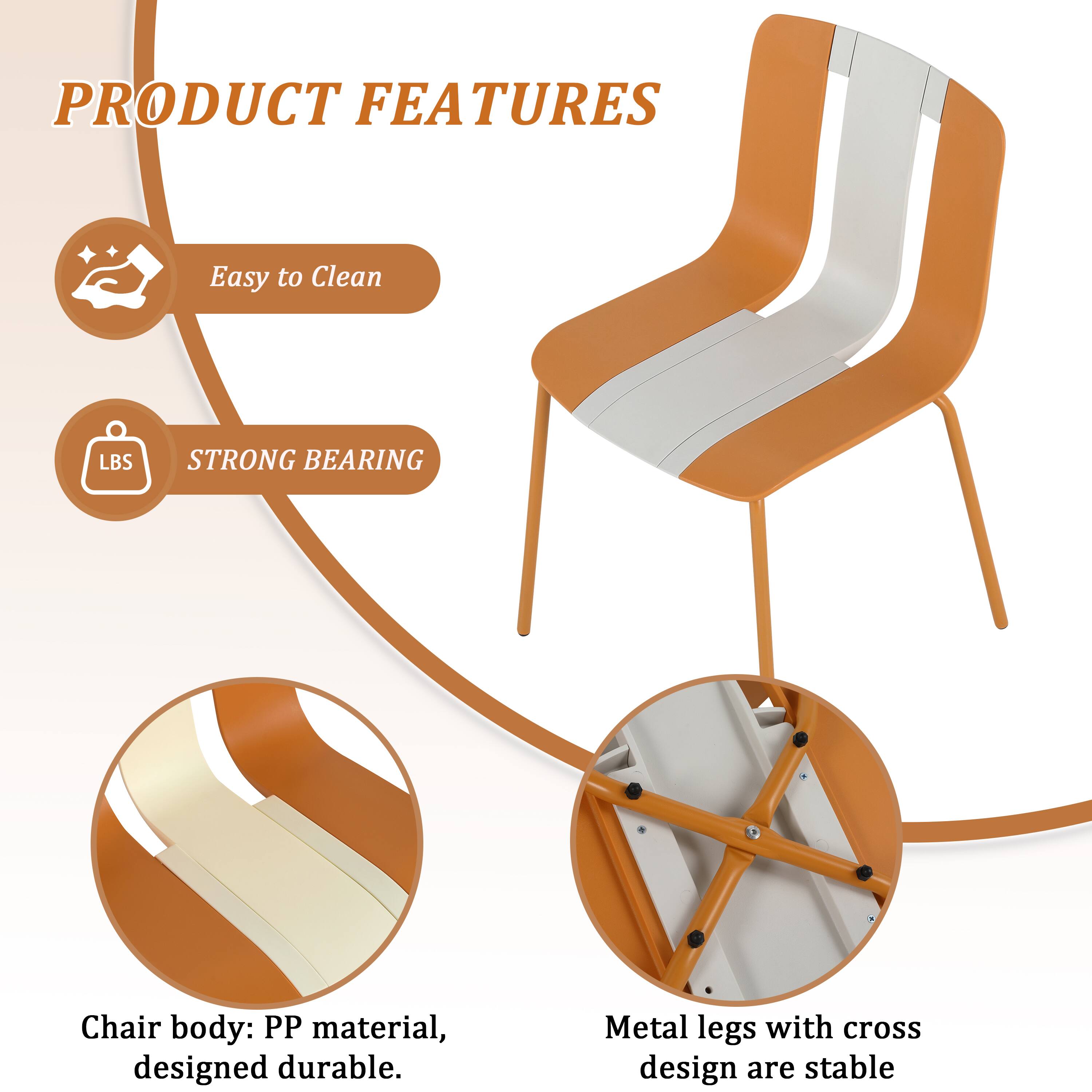 PRODUCT FEATURES

- Easy to Clean
- STRONG BEARING

Chair body: PP material, designed durable.

Metal legs with cross design are stable.