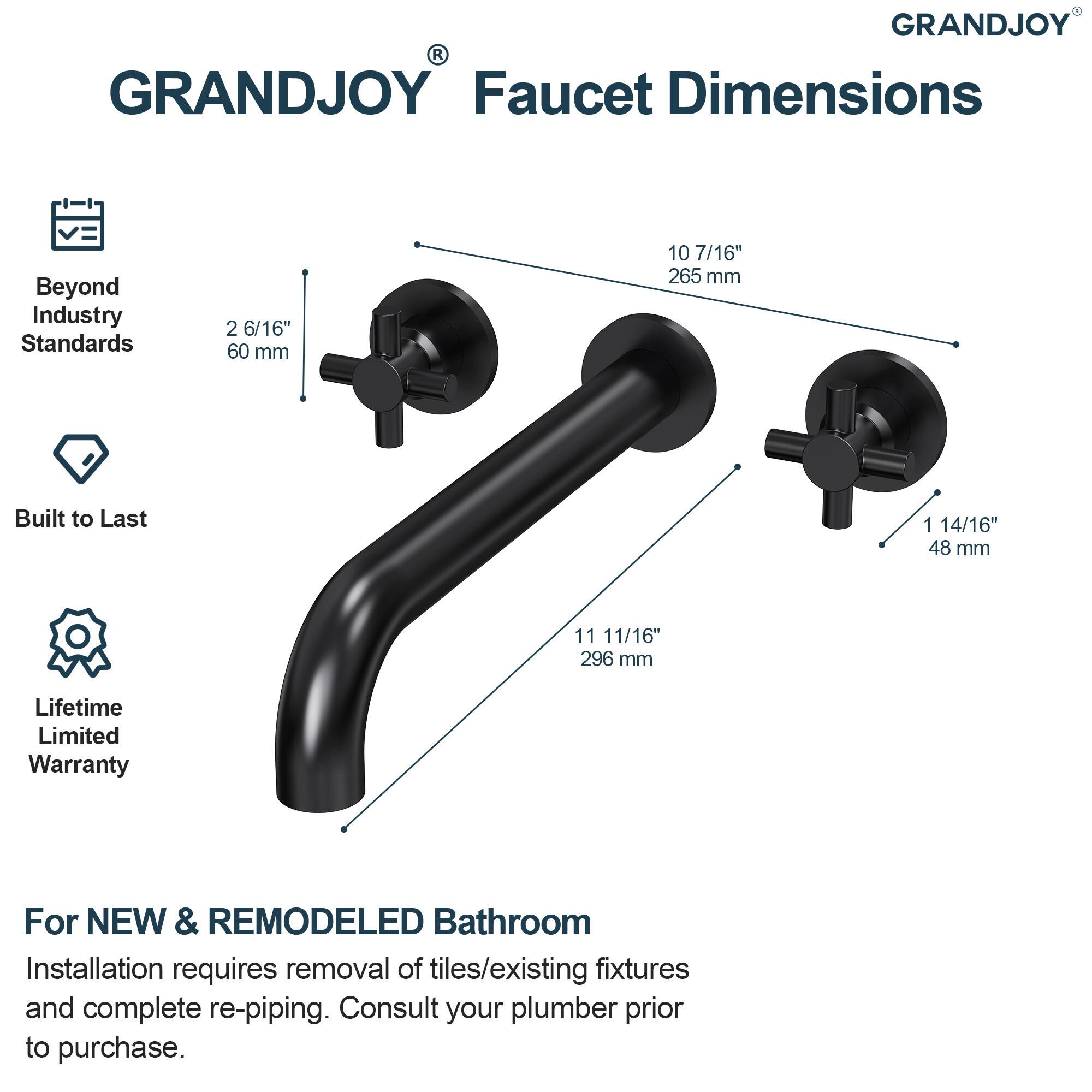 GRANDJOY Faucet Dimensions

Beyond Industry Standards
- 2 6/16" (60 mm)
- 10 7/16" (265 mm)
- 1 14/16" (48 mm)
- 11 11/16" (296 mm)

Built to Last

Lifetime Limited Warranty

For NEW & REMODELED Bathroom
Installation requires removal of tiles/existing fixtures and complete re-piping. Consult your plumber prior to purchase.