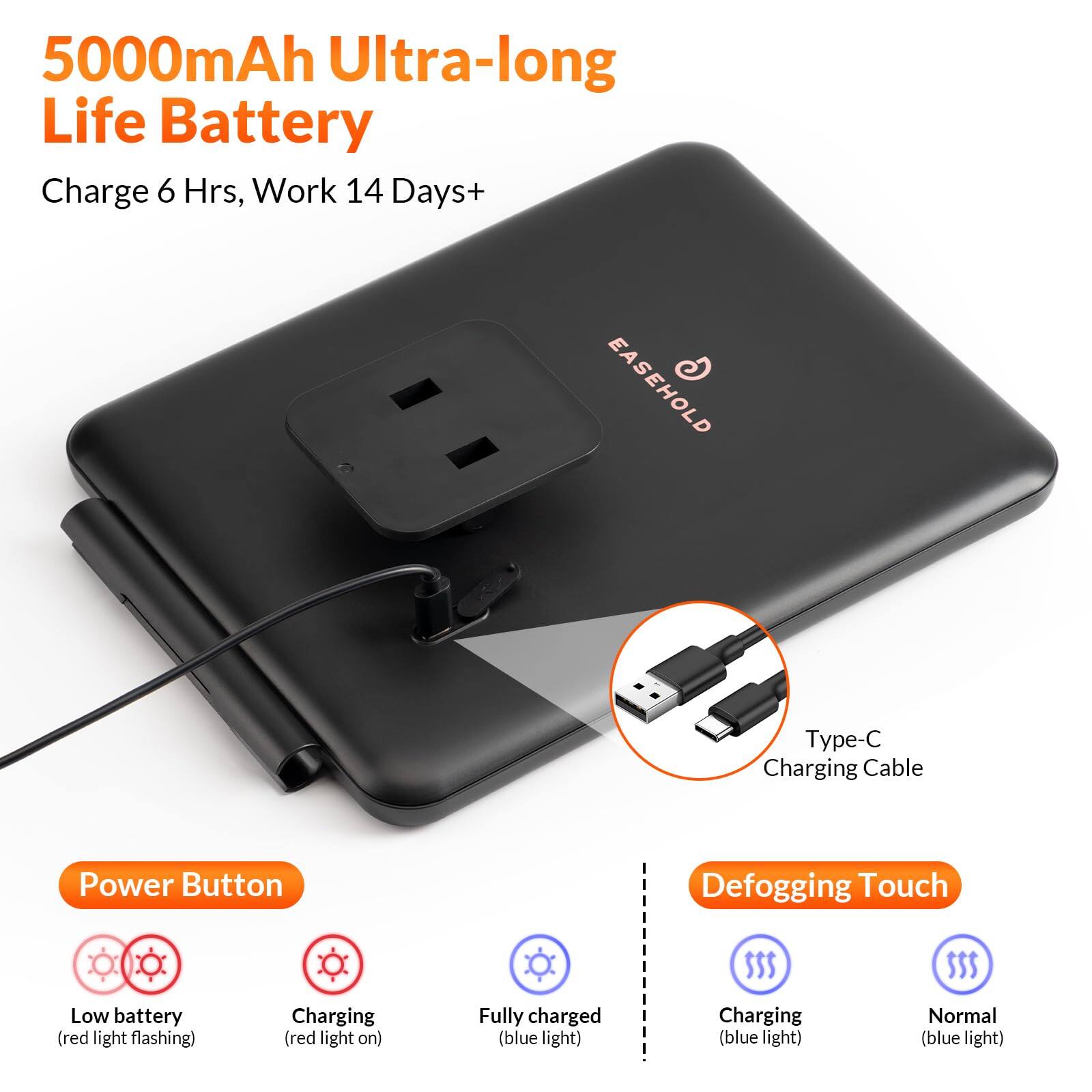 5000mAh Ultra-long Life Battery  
Charge 6 Hrs, Work 14 Days+  

EASEHOLD  

Type-C Charging Cable  

Power Button  
- Low battery (red light flashing)  
- Charging (red light on)  
- Fully charged (blue light)  

Defogging Touch  
- Charging (blue light)  
- Normal (blue light)