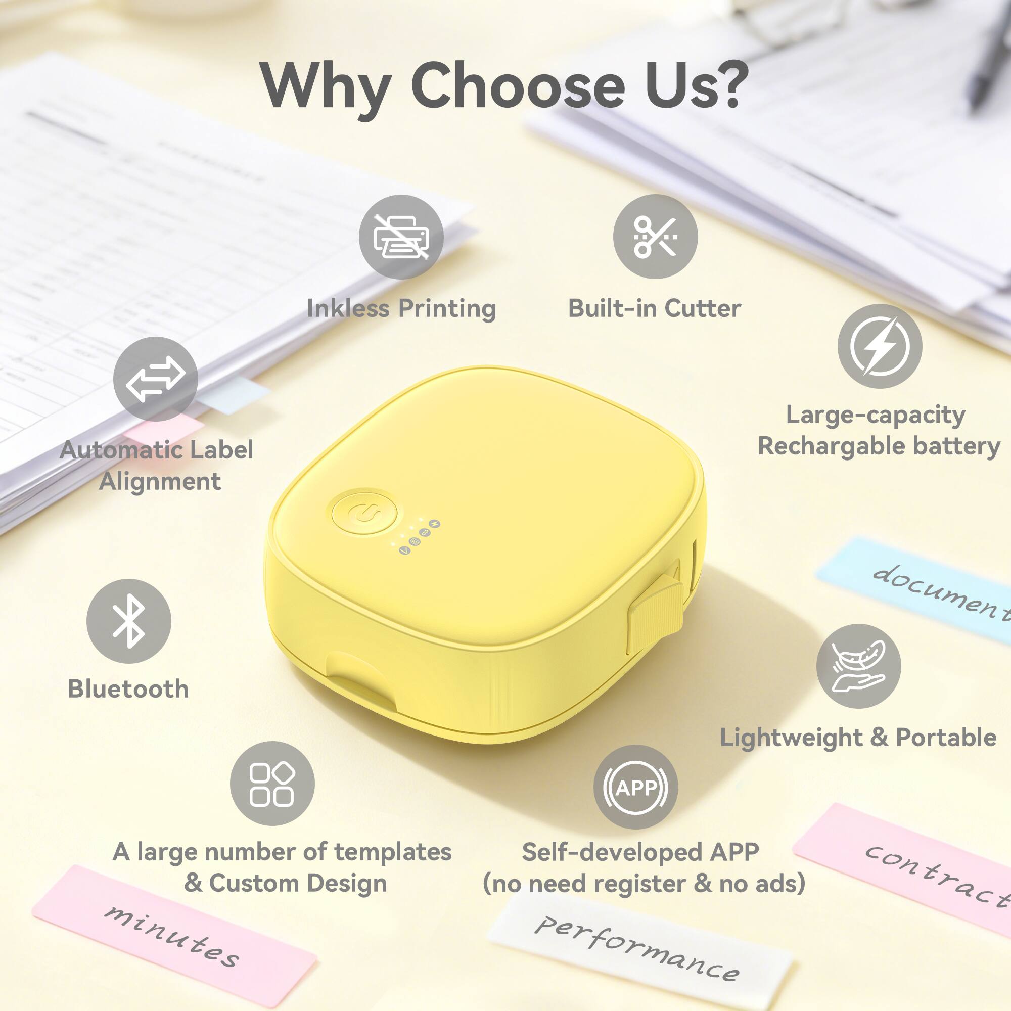 Why Choose Us?

- Inkless Printing
- Built-in Cutter
- Automatic Label Alignment
- Large-capacity Rechargeable battery
- Bluetooth
- Lightweight & Portable
- A large number of templates & Custom Design (no need register & no ads)
- Self-developed APP
- document
- contract
- minutes
- performance