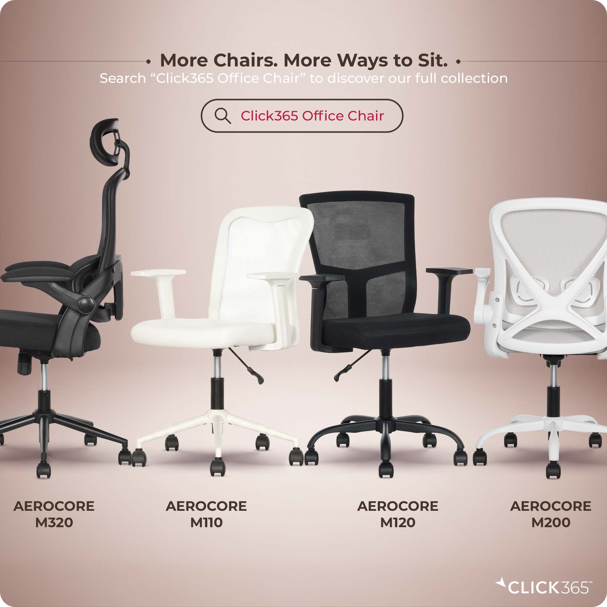 More Chairs. More Ways to Sit.  
Search "Click365 Office Chair" to discover our full collection  
Click365 Office Chair  
AEROCORE M320  
AEROCORE M110  
AEROCORE M120  
AEROCORE M200  
CLICK365