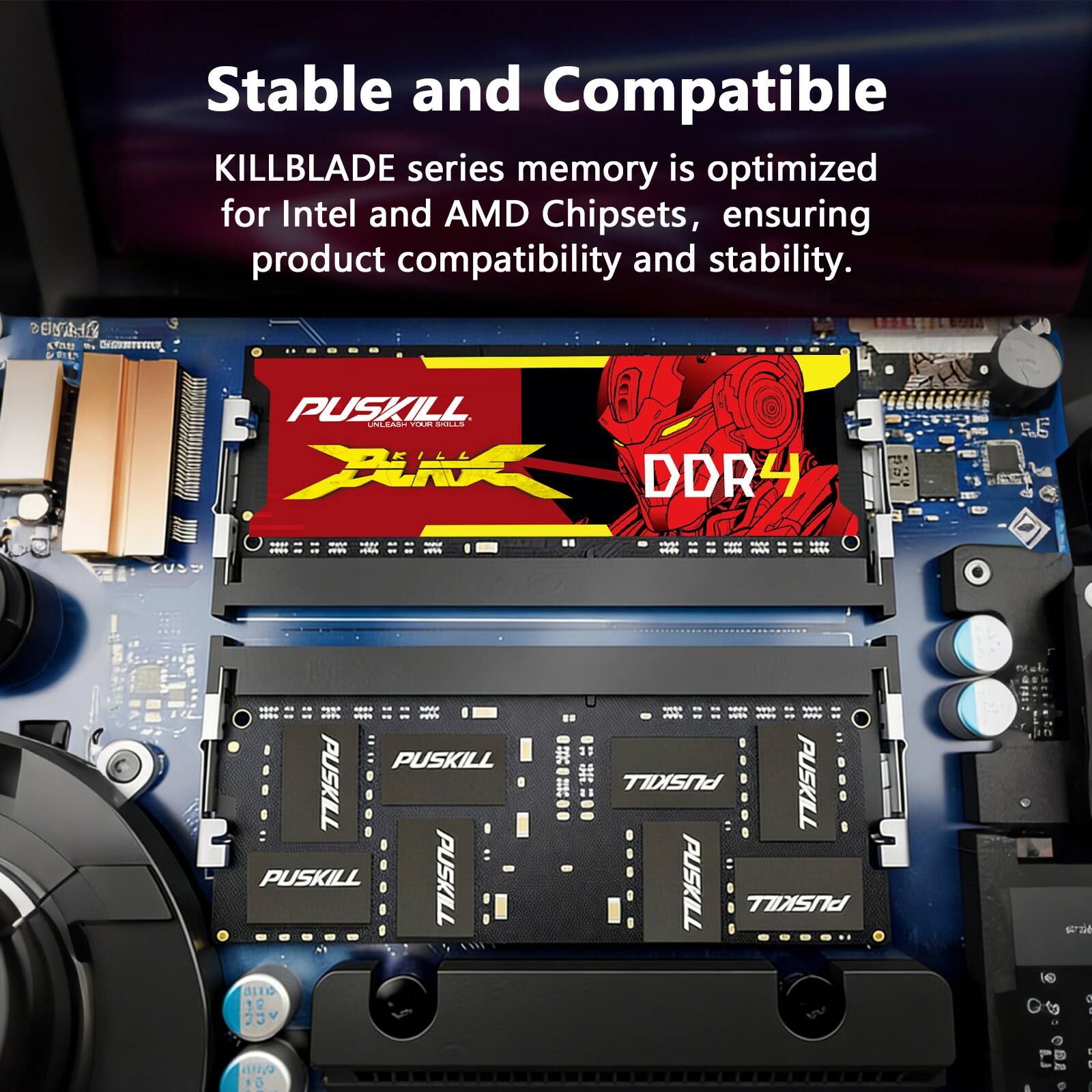 Stable and Compatible

KILLBLADE series memory is optimized for Intel and AMD Chipsets, ensuring product compatibility and stability.

ENTANIC KINU MUNUTIVI

PUSKILL UNLEASH YOUR SOLLS DDR4

PUSKILL PUSKILL PUSKILL PUSKILL COLD 25v

PUSKILL PUSKILL PUSKILL PUSKILL