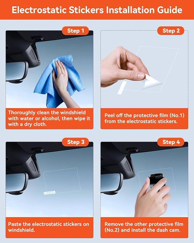 Electrostatic Stickers Installation Guide

Step 1: Thoroughly clean the windshield with water or alcohol, then wipe it with a dry cloth.

Step 2: Peel off the protective film (No.1) from the electrostatic stickers.

Step 3: Paste the electrostatic stickers on the windshield.

Step 4: Remove the other protective film (No.2) and install the dash cam.