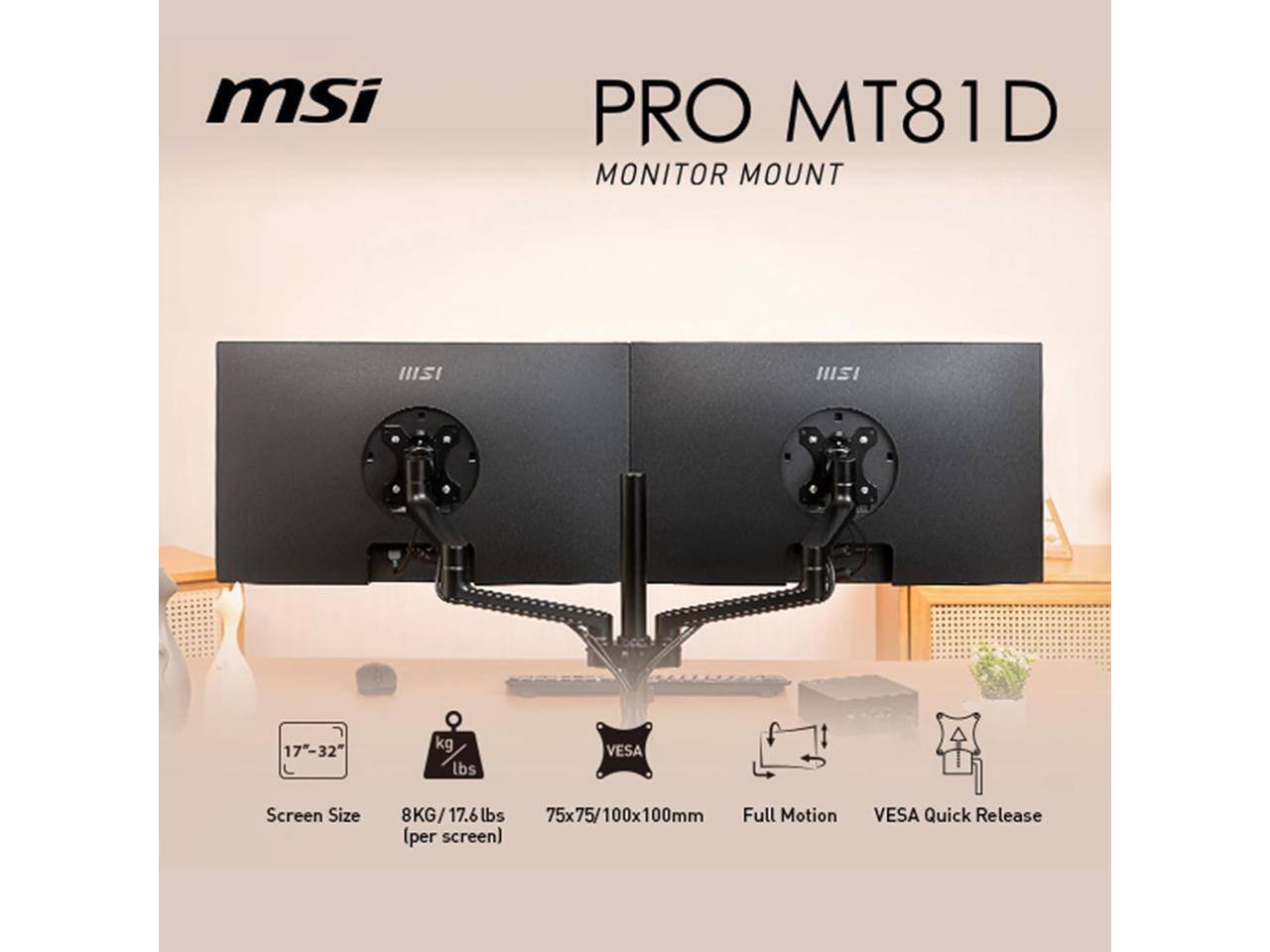 MSI PRO MT81D  
MONITOR MOUNT  

Screen Size: 17"-32"  
Weight Capacity: 8KG/17.6lbs per screen  
VESA Mounting: 75x75/100x100mm  
Features: Full Motion, VESA Quick Release