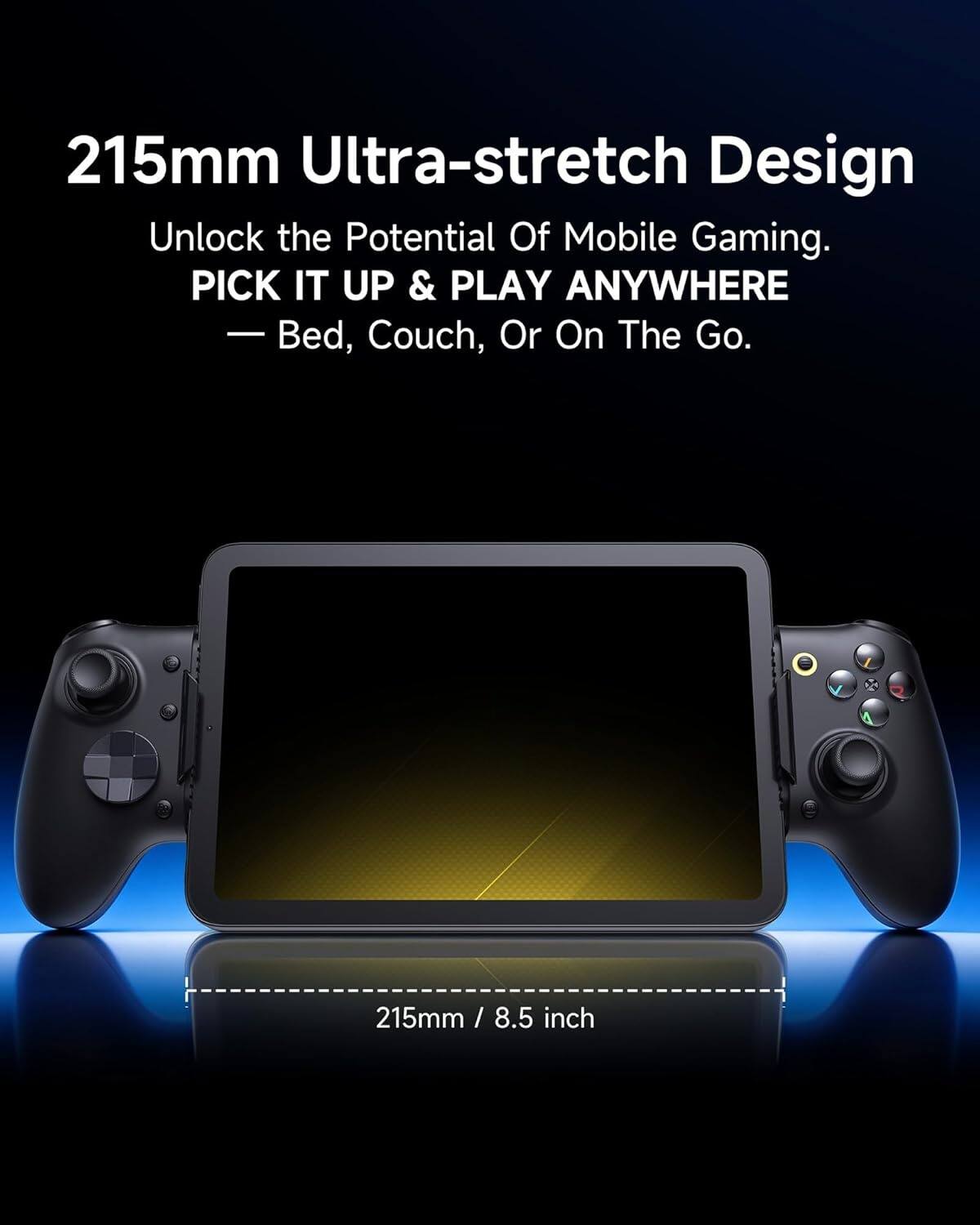 215mm Ultra-stretch Design  
Unlock the Potential Of Mobile Gaming.  
PICK IT UP & PLAY ANYWHERE  
— Bed, Couch, Or On The Go.  
215mm / 8.5 inch